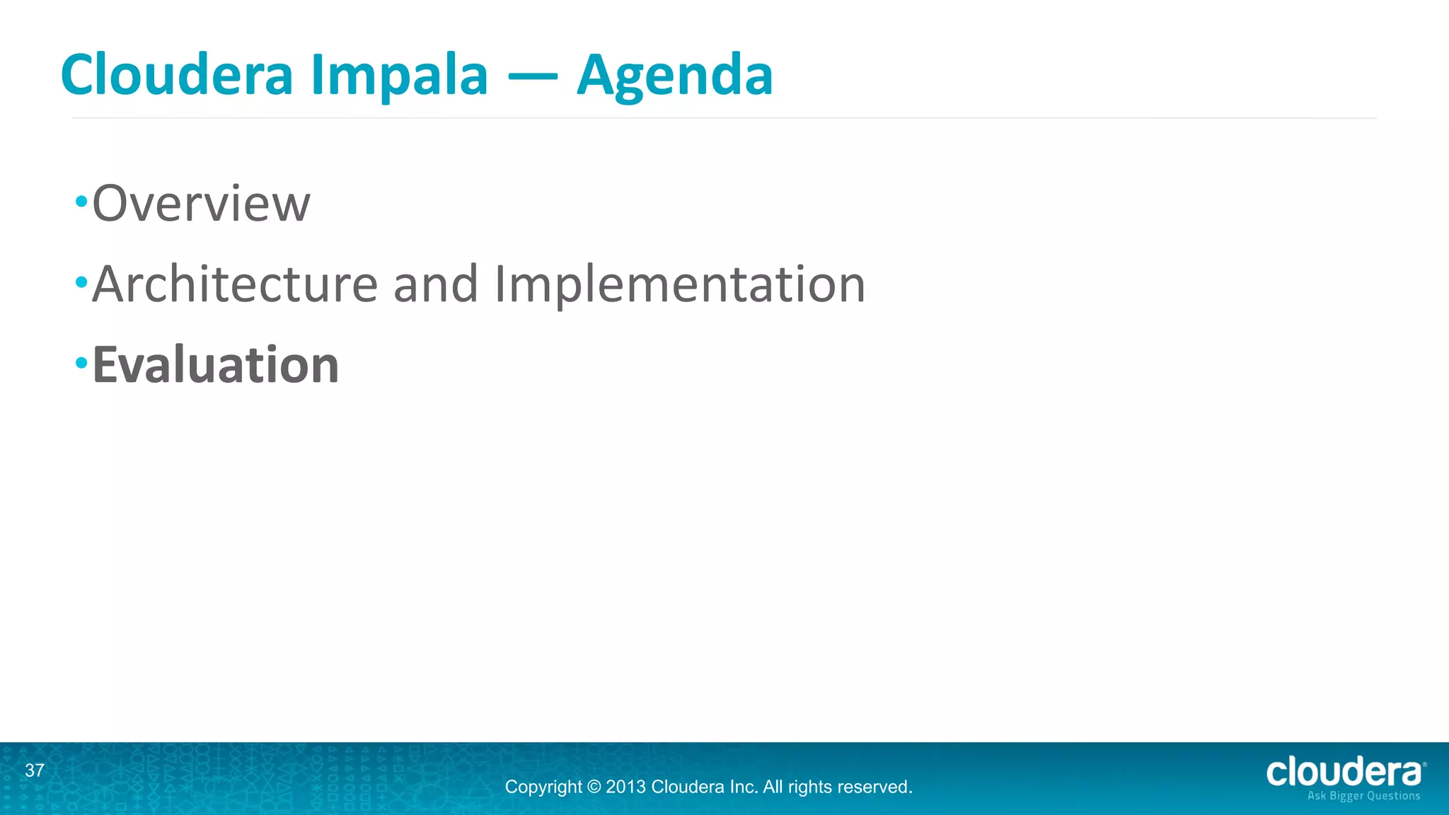 Copyright © 2013 Cloudera Inc. All rights reserved.
Cloudera	
  Impala	
  —	
  Agenda
37
•Overview	
  
•Architecture	
  and	
  Implementation	
  
•Evaluation
 