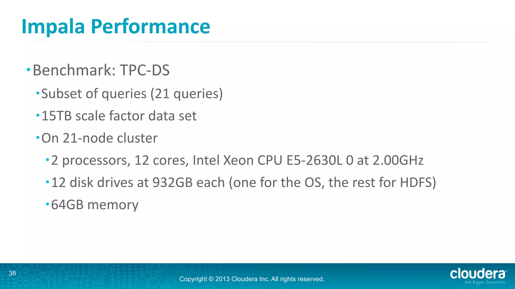 Copyright © 2013 Cloudera Inc. All rights reserved.
Impala	
  Performance
•Benchmark:	
  TPC-­‐DS	
  
•Subset	
  of	
  queries	
  (21	
  queries)	
  
•15TB	
  scale	
  factor	
  data	
  set	
  
•On	
  21-­‐node	
  cluster	
  
•2	
  processors,	
  12	
  cores,	
  Intel	
  Xeon	
  CPU	
  E5-­‐2630L	
  0	
  at	
  2.00GHz	
  
•12	
  disk	
  drives	
  at	
  932GB	
  each	
  (one	
  for	
  the	
  OS,	
  the	
  rest	
  for	
  HDFS)	
  
•64GB	
  memory
38
 