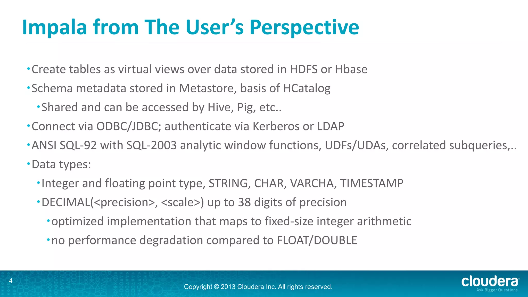 Copyright © 2013 Cloudera Inc. All rights reserved.
Impala	
  from	
  The	
  User’s	
  Perspective
•Create	
  tables	
  as	
  virtual	
  views	
  over	
  data	
  stored	
  in	
  HDFS	
  or	
  Hbase	
  
•Schema	
  metadata	
  stored	
  in	
  Metastore,	
  basis	
  of	
  HCatalog	
  
•Shared	
  and	
  can	
  be	
  accessed	
  by	
  Hive,	
  Pig,	
  etc..	
  
•Connect	
  via	
  ODBC/JDBC;	
  authenticate	
  via	
  Kerberos	
  or	
  LDAP	
  
•ANSI	
  SQL-­‐92	
  with	
  SQL-­‐2003	
  analytic	
  window	
  functions,	
  UDFs/UDAs,	
  correlated	
  subqueries,..	
  
•Data	
  types:	
  
•Integer	
  and	
  floating	
  point	
  type,	
  STRING,	
  CHAR,	
  VARCHA,	
  TIMESTAMP	
  
•DECIMAL(<precision>,	
  <scale>)	
  up	
  to	
  38	
  digits	
  of	
  precision	
  
•optimized	
  implementation	
  that	
  maps	
  to	
  fixed-­‐size	
  integer	
  arithmetic	
  
•no	
  performance	
  degradation	
  compared	
  to	
  FLOAT/DOUBLE
4
 