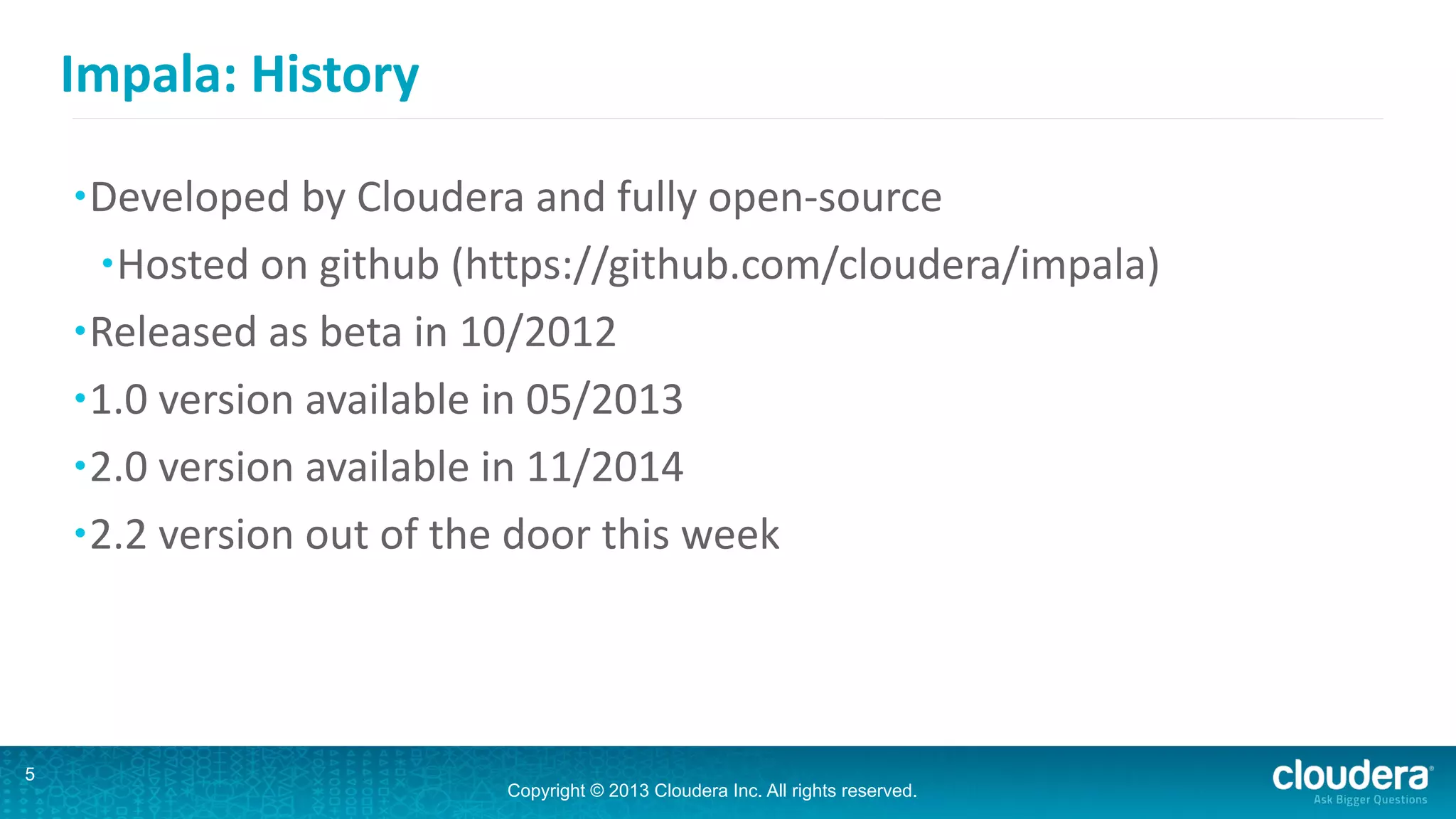 Copyright © 2013 Cloudera Inc. All rights reserved.
Impala:	
  History
•Developed	
  by	
  Cloudera	
  and	
  fully	
  open-­‐source	
  
•Hosted	
  on	
  github	
  (https://github.com/cloudera/impala)	
  
•Released	
  as	
  beta	
  in	
  10/2012	
  
•1.0	
  version	
  available	
  in	
  05/2013	
  
•2.0	
  version	
  available	
  in	
  11/2014	
  
•2.2	
  version	
  out	
  of	
  the	
  door	
  this	
  week
5
 