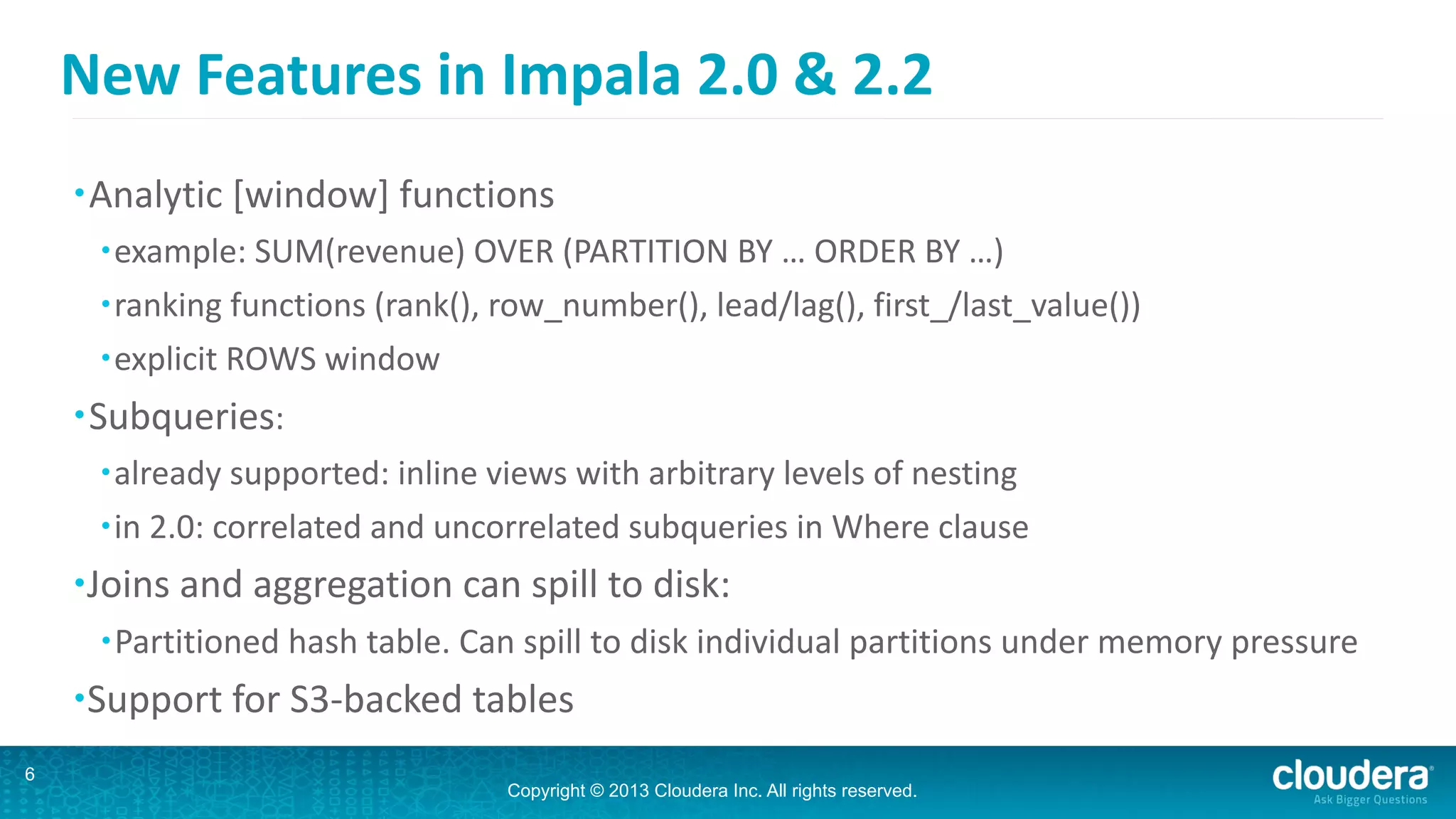 Copyright © 2013 Cloudera Inc. All rights reserved.
New	
  Features	
  in	
  Impala	
  2.0	
  &	
  2.2
•Analytic	
  [window]	
  functions	
  
•example:	
  SUM(revenue)	
  OVER	
  (PARTITION	
  BY	
  …	
  ORDER	
  BY	
  …)	
  
•ranking	
  functions	
  (rank(),	
  row_number(),	
  lead/lag(),	
  first_/last_value())	
  
•explicit	
  ROWS	
  window	
  
•Subqueries:	
  
•already	
  supported:	
  inline	
  views	
  with	
  arbitrary	
  levels	
  of	
  nesting	
  
•in	
  2.0:	
  correlated	
  and	
  uncorrelated	
  subqueries	
  in	
  Where	
  clause	
  
•Joins	
  and	
  aggregation	
  can	
  spill	
  to	
  disk:	
  
•Partitioned	
  hash	
  table.	
  Can	
  spill	
  to	
  disk	
  individual	
  partitions	
  under	
  memory	
  pressure	
  
•Support	
  for	
  S3-­‐backed	
  tables
6
 