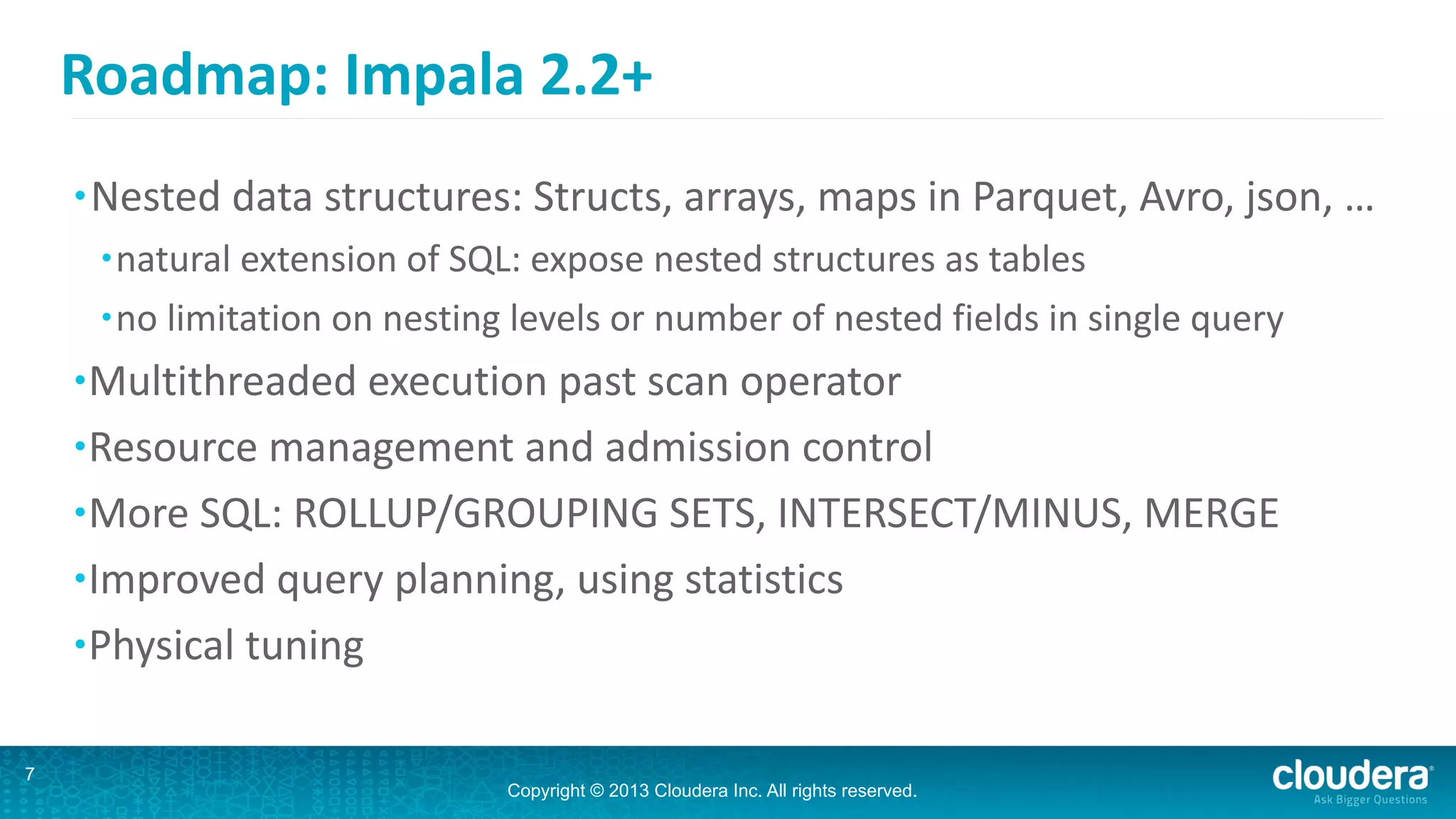 Copyright © 2013 Cloudera Inc. All rights reserved.
Roadmap:	
  Impala	
  2.2+
7
•Nested	
  data	
  structures:	
  Structs,	
  arrays,	
  maps	
  in	
  Parquet,	
  Avro,	
  json,	
  …	
  
•natural	
  extension	
  of	
  SQL:	
  expose	
  nested	
  structures	
  as	
  tables	
  
•no	
  limitation	
  on	
  nesting	
  levels	
  or	
  number	
  of	
  nested	
  fields	
  in	
  single	
  query	
  
•Multithreaded	
  execution	
  past	
  scan	
  operator	
  
•Resource	
  management	
  and	
  admission	
  control	
  
•More	
  SQL:	
  ROLLUP/GROUPING	
  SETS,	
  INTERSECT/MINUS,	
  MERGE	
  
•Improved	
  query	
  planning,	
  using	
  statistics	
  
•Physical	
  tuning
 