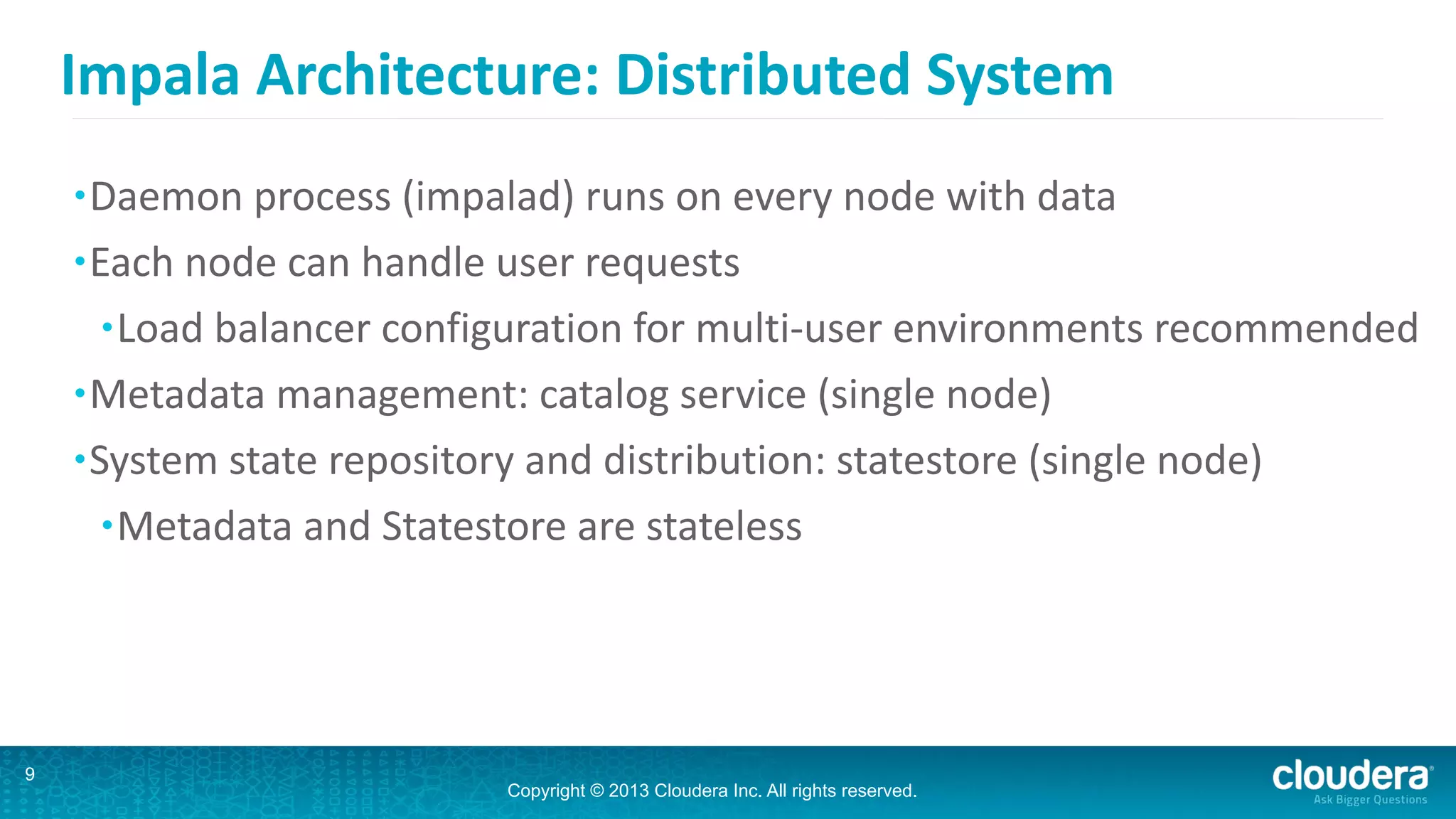 Copyright © 2013 Cloudera Inc. All rights reserved.
Impala	
  Architecture:	
  Distributed	
  System
•Daemon	
  process	
  (impalad)	
  runs	
  on	
  every	
  node	
  with	
  data	
  
•Each	
  node	
  can	
  handle	
  user	
  requests	
  
•Load	
  balancer	
  configuration	
  for	
  multi-­‐user	
  environments	
  recommended	
  
•Metadata	
  management:	
  catalog	
  service	
  (single	
  node)	
  
•System	
  state	
  repository	
  and	
  distribution:	
  statestore	
  (single	
  node)	
  
•Metadata	
  and	
  Statestore	
  are	
  stateless
9
 