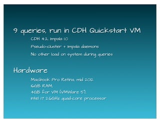 9 queries, run in CDH Quickstart VM
Macbook Pro Retina, mid 2012
16GB RAM,
4GB for VM (VMWare 5),
Intel i7 2.6GHz quad-core processor
Hardware
No other load on system during queries
Pseudo-cluster + Impala daemons
CDH 4.2, Impala 1.0
 