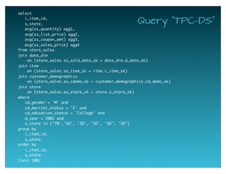 select  
  i_item_id,
  s_state,
  avg(ss_quantity) agg1,
  avg(ss_list_price) agg2,
  avg(ss_coupon_amt) agg3,
  avg(ss_sales_price) agg4
from store_sales
join date_dim
   on (store_sales.ss_sold_date_sk = date_dim.d_date_sk)
join item
   on (store_sales.ss_item_sk = item.i_item_sk)
join customer_demographics
   on (store_sales.ss_cdemo_sk = customer_demographics.cd_demo_sk)
join store
   on (store_sales.ss_store_sk = store.s_store_sk)
where
  cd_gender = 'M' and
  cd_marital_status = 'S' and
  cd_education_status = 'College' and
  d_year = 2002 and
  s_state in ('TN','SD', 'SD', 'SD', 'SD', 'SD')
group by
  i_item_id,
  s_state
order by
  i_item_id,
  s_state
limit 100;
Query "TPC-DS"
 