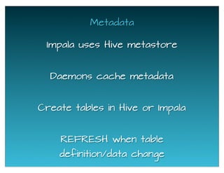 Metadata
Impala uses Hive metastore
Daemons cache metadata
REFRESH when table
definition/data change
Create tables in Hive or Impala
 