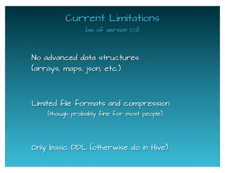 Current Limitations
(as of version 1.0.1)
No advanced data structures
(arrays, maps, json, etc.)
Only basic DDL (otherwise do in Hive)
Limited file formats and compression
(though probably fine for most people)
 