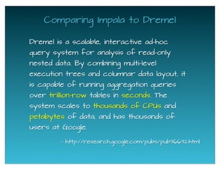 Dremel is a scalable, interactive ad-hoc
query system for analysis of read-only
nested data. By combining multi-level
execution trees and columnar data layout, it
is capable of running aggregation queries
over trillion-row tables in seconds. The
system scales to thousands of CPUs and
petabytes of data, and has thousands of
users at Google.
Comparing Impala to Dremel
- http://research.google.com/pubs/pub36632.html
 