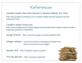 References
Google Dremel - http://research.google.com/pubs/pub36632.html
Apache Drill - http://incubator.apache.org/drill/
TPC-DS dataset - http://www.tpc.org/tpcds/
Stinger Initiative - http://hortonworks.com/blog/100x-faster-hive/
http://hortonworks.com/stinger/
Cloudera Impala resources
http://www.cloudera.com/content/support/en/documentation/cloudera-impala/cloudera-
impala-documentation-v1-latest.html
Cloudera Impala: Real-Time Queries in Apache Hadoop, For Real
http://blog.cloudera.com/blog/2012/10/cloudera-impala-real-time-queries-in-apache-
hadoop-for-real/
 
