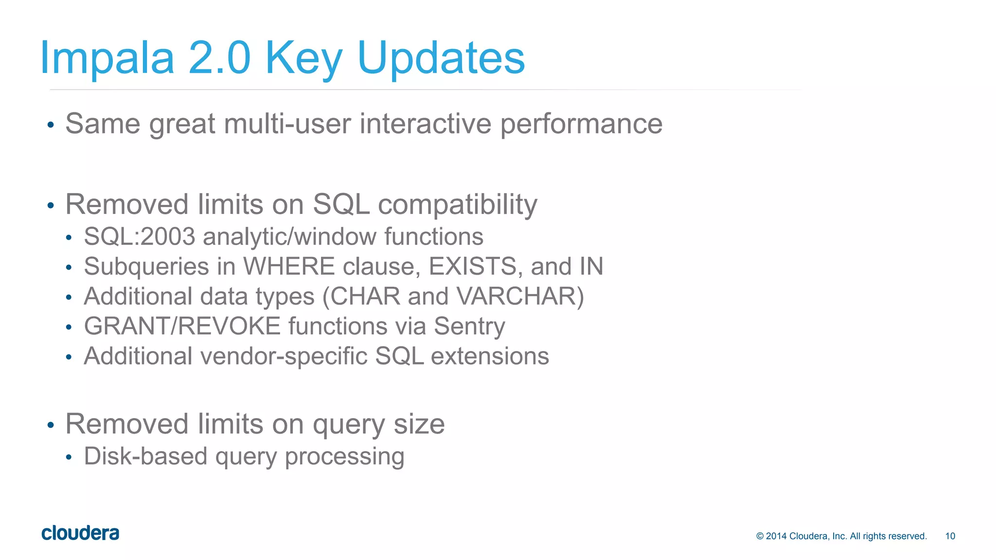 © 2014 Cloudera, Inc. All rights reserved. 10 
Impala 2.0 Key Updates 
• Same great multi-user interactive performance 
• Removed limits on SQL compatibility 
• SQL:2003 analytic/window functions 
• Subqueries in WHERE clause, EXISTS, and IN 
• Additional data types (CHAR and VARCHAR) 
• GRANT/REVOKE functions via Sentry 
• Additional vendor-specific SQL extensions 
• Removed limits on query size 
• Disk-based query processing 
 