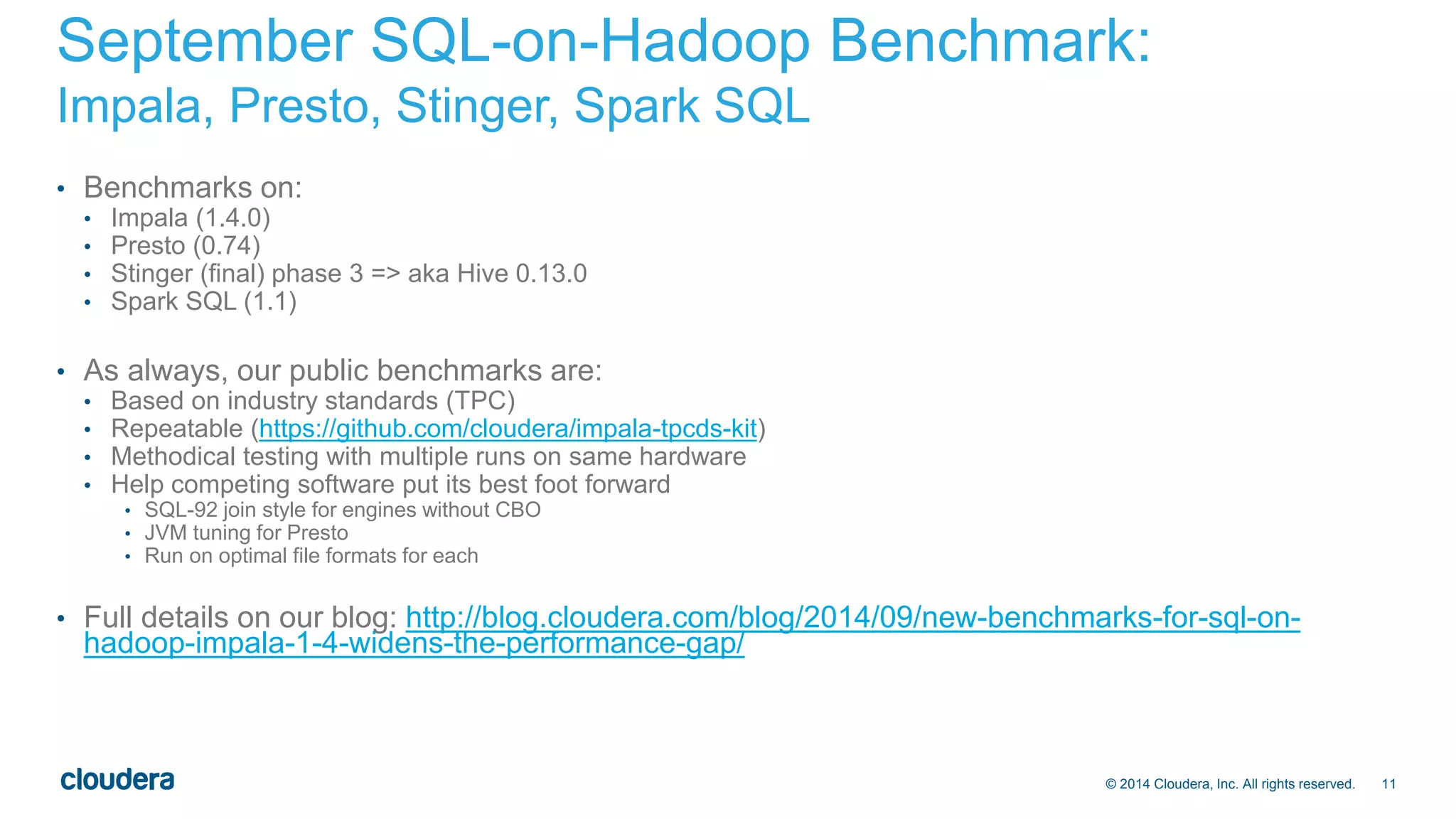 September SQL-on-Hadoop Benchmark: 
Impala, Presto, Stinger, Spark SQL 
© 2014 Cloudera, Inc. All rights reserved. 11 
• Benchmarks on: 
• Impala (1.4.0) 
• Presto (0.74) 
• Stinger (final) phase 3 => aka Hive 0.13.0 
• Spark SQL (1.1) 
• As always, our public benchmarks are: 
• Based on industry standards (TPC) 
• Repeatable (https://github.com/cloudera/impala-tpcds-kit) 
• Methodical testing with multiple runs on same hardware 
• Help competing software put its best foot forward 
• SQL-92 join style for engines without CBO 
• JVM tuning for Presto 
• Run on optimal file formats for each 
• Full details on our blog: http://blog.cloudera.com/blog/2014/09/new-benchmarks-for-sql-on-hadoop- 
impala-1-4-widens-the-performance-gap/ 
 