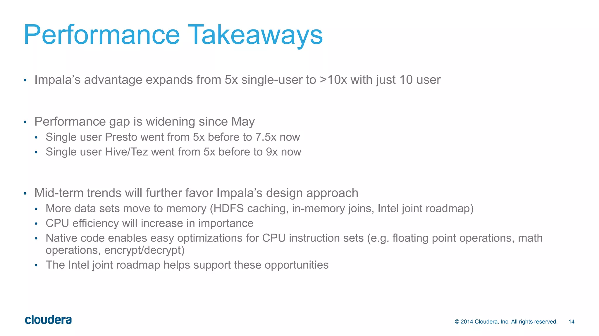 © 2014 Cloudera, Inc. All rights reserved. 14 
Performance Takeaways 
• Impala’s advantage expands from 5x single-user to >10x with just 10 user 
• Performance gap is widening since May 
• Single user Presto went from 5x before to 7.5x now 
• Single user Hive/Tez went from 5x before to 9x now 
• Mid-term trends will further favor Impala’s design approach 
• More data sets move to memory (HDFS caching, in-memory joins, Intel joint roadmap) 
• CPU efficiency will increase in importance 
• Native code enables easy optimizations for CPU instruction sets (e.g. floating point operations, math 
operations, encrypt/decrypt) 
• The Intel joint roadmap helps support these opportunities 
 