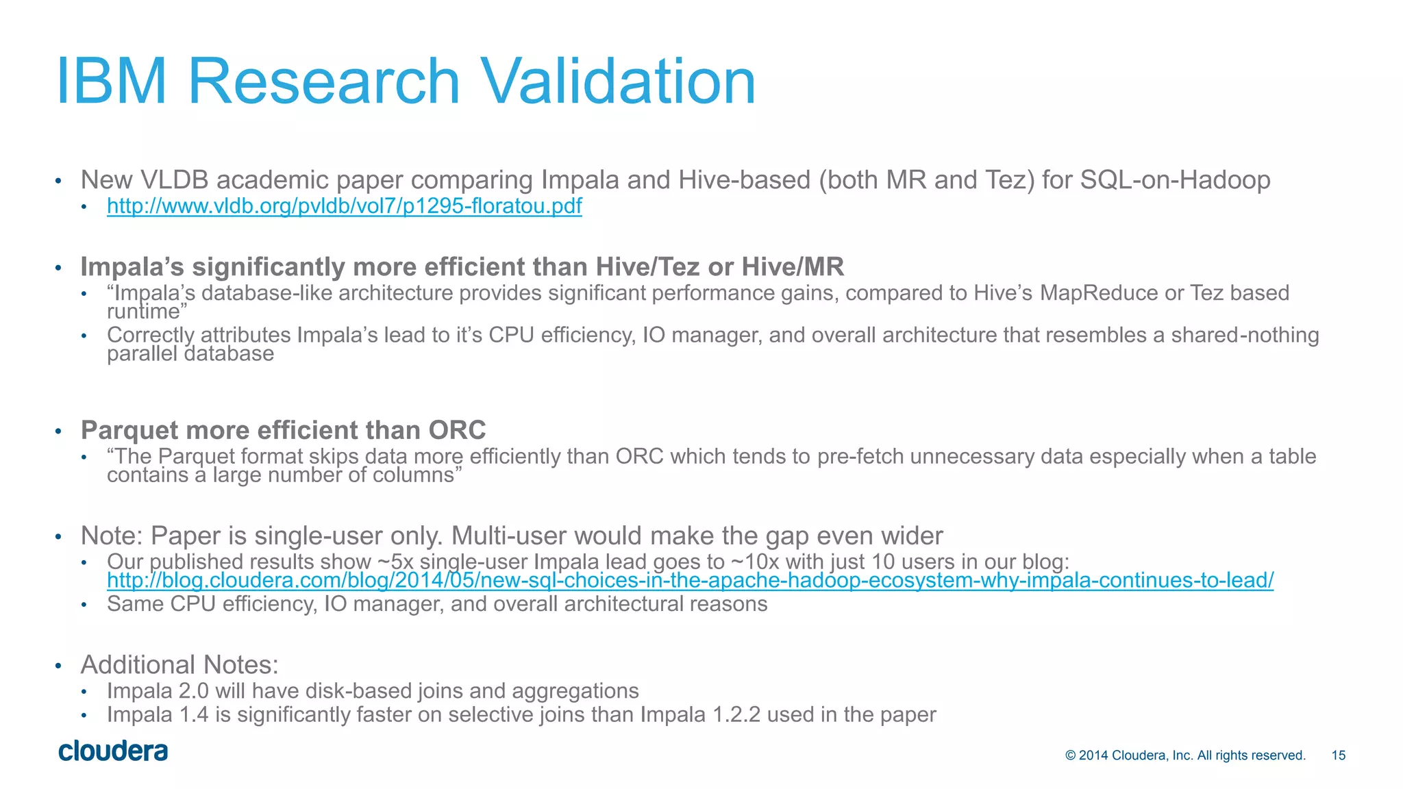 © 2014 Cloudera, Inc. All rights reserved. 15 
IBM Research Validation 
• New VLDB academic paper comparing Impala and Hive-based (both MR and Tez) for SQL-on-Hadoop 
• http://www.vldb.org/pvldb/vol7/p1295-floratou.pdf 
• Impala’s significantly more efficient than Hive/Tez or Hive/MR 
• “Impala’s database-like architecture provides significant performance gains, compared to Hive’s MapReduce or Tez based 
runtime” 
• Correctly attributes Impala’s lead to it’s CPU efficiency, IO manager, and overall architecture that resembles a shared-nothing 
parallel database 
• Parquet more efficient than ORC 
• “The Parquet format skips data more efficiently than ORC which tends to pre-fetch unnecessary data especially when a table 
contains a large number of columns” 
• Note: Paper is single-user only. Multi-user would make the gap even wider 
• Our published results show ~5x single-user Impala lead goes to ~10x with just 10 users in our blog: 
http://blog.cloudera.com/blog/2014/05/new-sql-choices-in-the-apache-hadoop-ecosystem-why-impala-continues-to-lead/ 
• Same CPU efficiency, IO manager, and overall architectural reasons 
• Additional Notes: 
• Impala 2.0 will have disk-based joins and aggregations 
• Impala 1.4 is significantly faster on selective joins than Impala 1.2.2 used in the paper 
 