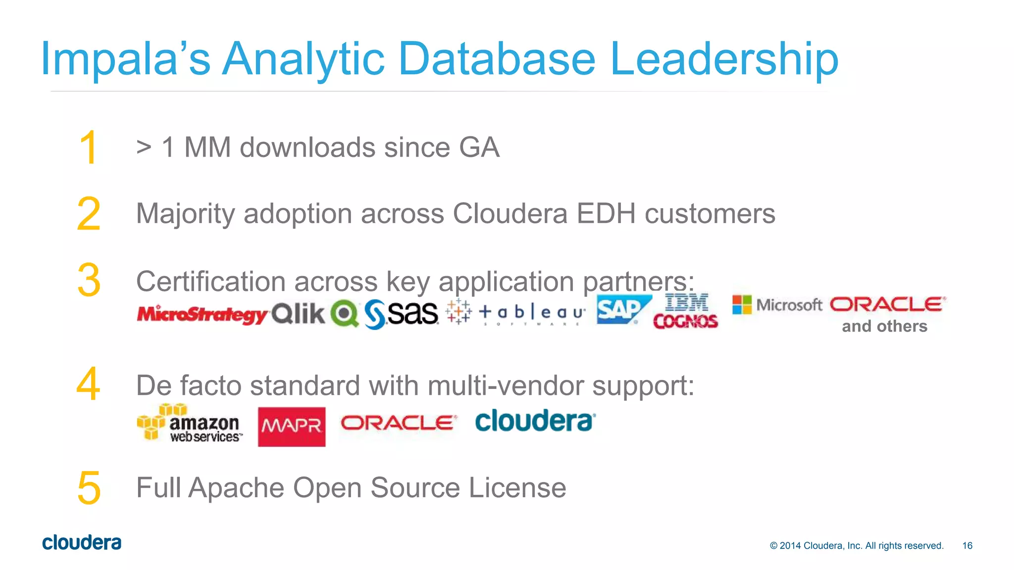 Impala’s Analytic Database Leadership 
1 > 1 MM downloads since GA 
2 Majority adoption across Cloudera EDH customers 
3 Certification across key application partners: 
© 2014 Cloudera, Inc. All rights reserved. 16 
4 De facto standard with multi-vendor support: 
5 Full Apache Open Source License 
and others 
 