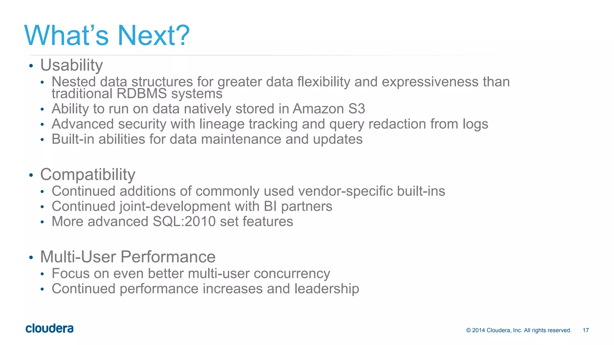© 2014 Cloudera, Inc. All rights reserved. 17 
What’s Next? 
• Usability 
• Nested data structures for greater data flexibility and expressiveness than 
traditional RDBMS systems 
• Ability to run on data natively stored in Amazon S3 
• Advanced security with lineage tracking and query redaction from logs 
• Built-in abilities for data maintenance and updates 
• Compatibility 
• Continued additions of commonly used vendor-specific built-ins 
• Continued joint-development with BI partners 
• More advanced SQL:2010 set features 
• Multi-User Performance 
• Focus on even better multi-user concurrency 
• Continued performance increases and leadership 
 