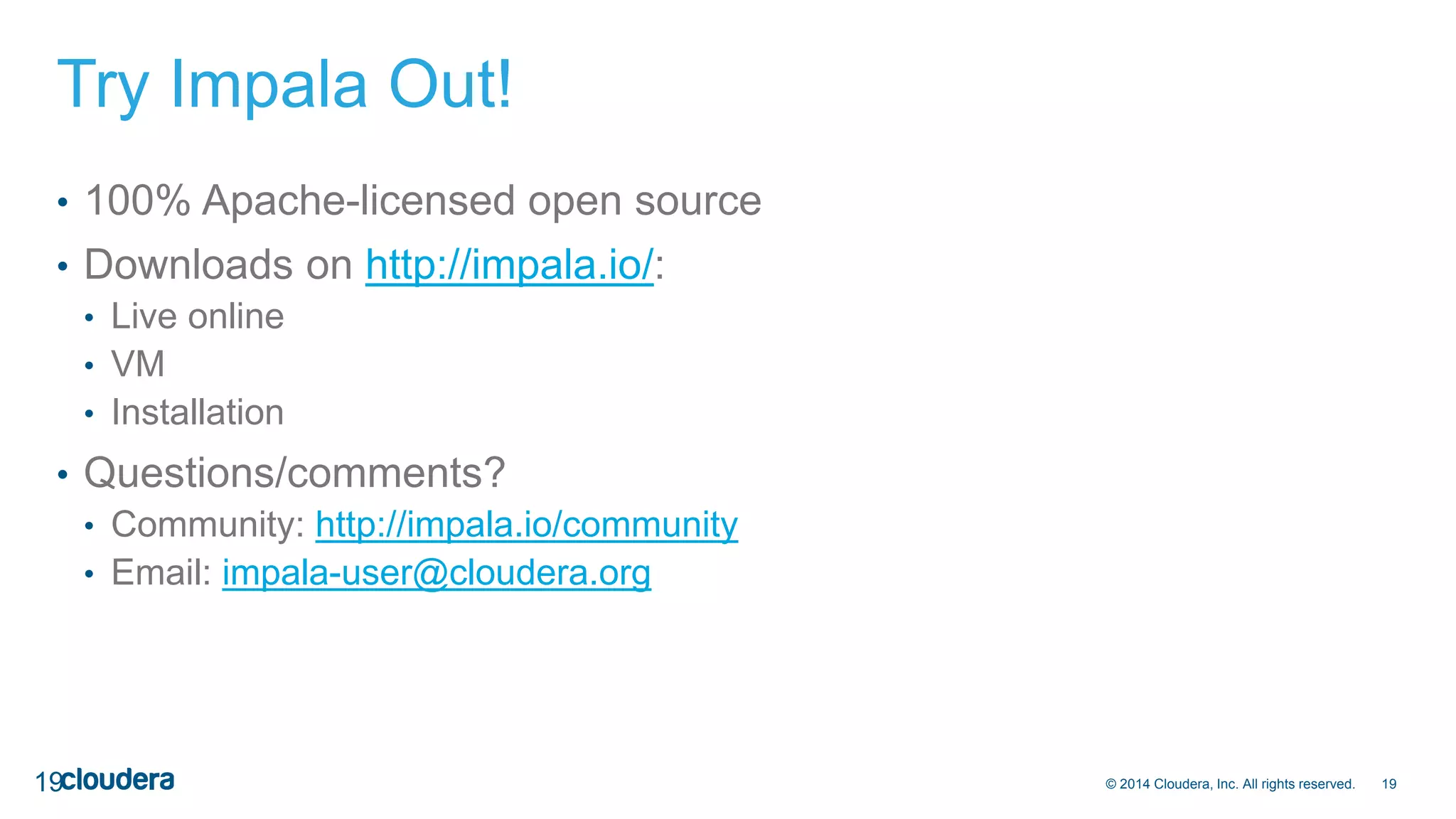 © 2014 Cloudera, Inc. All rights reserved. 19 
Try Impala Out! 
• 100% Apache-licensed open source 
• Downloads on http://impala.io/: 
• Live online 
• VM 
• Installation 
• Questions/comments? 
• Community: http://impala.io/community 
• Email: impala-user@cloudera.org 
19 
 