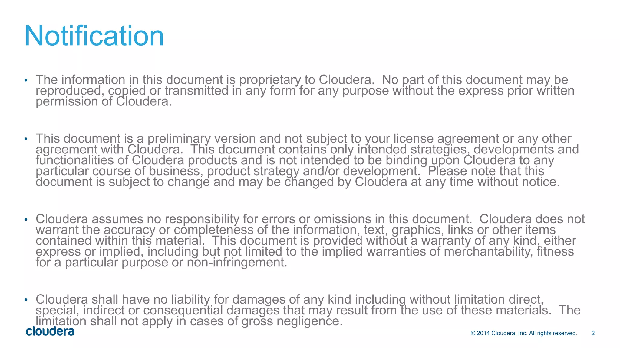 © 2014 Cloudera, Inc. All rights reserved. 2 
Notification 
• The information in this document is proprietary to Cloudera. No part of this document may be 
reproduced, copied or transmitted in any form for any purpose without the express prior written 
permission of Cloudera. 
• This document is a preliminary version and not subject to your license agreement or any other 
agreement with Cloudera. This document contains only intended strategies, developments and 
functionalities of Cloudera products and is not intended to be binding upon Cloudera to any 
particular course of business, product strategy and/or development. Please note that this 
document is subject to change and may be changed by Cloudera at any time without notice. 
• Cloudera assumes no responsibility for errors or omissions in this document. Cloudera does not 
warrant the accuracy or completeness of the information, text, graphics, links or other items 
contained within this material. This document is provided without a warranty of any kind, either 
express or implied, including but not limited to the implied warranties of merchantability, fitness 
for a particular purpose or non-infringement. 
• Cloudera shall have no liability for damages of any kind including without limitation direct, 
special, indirect or consequential damages that may result from the use of these materials. The 
limitation shall not apply in cases of gross negligence. 
 