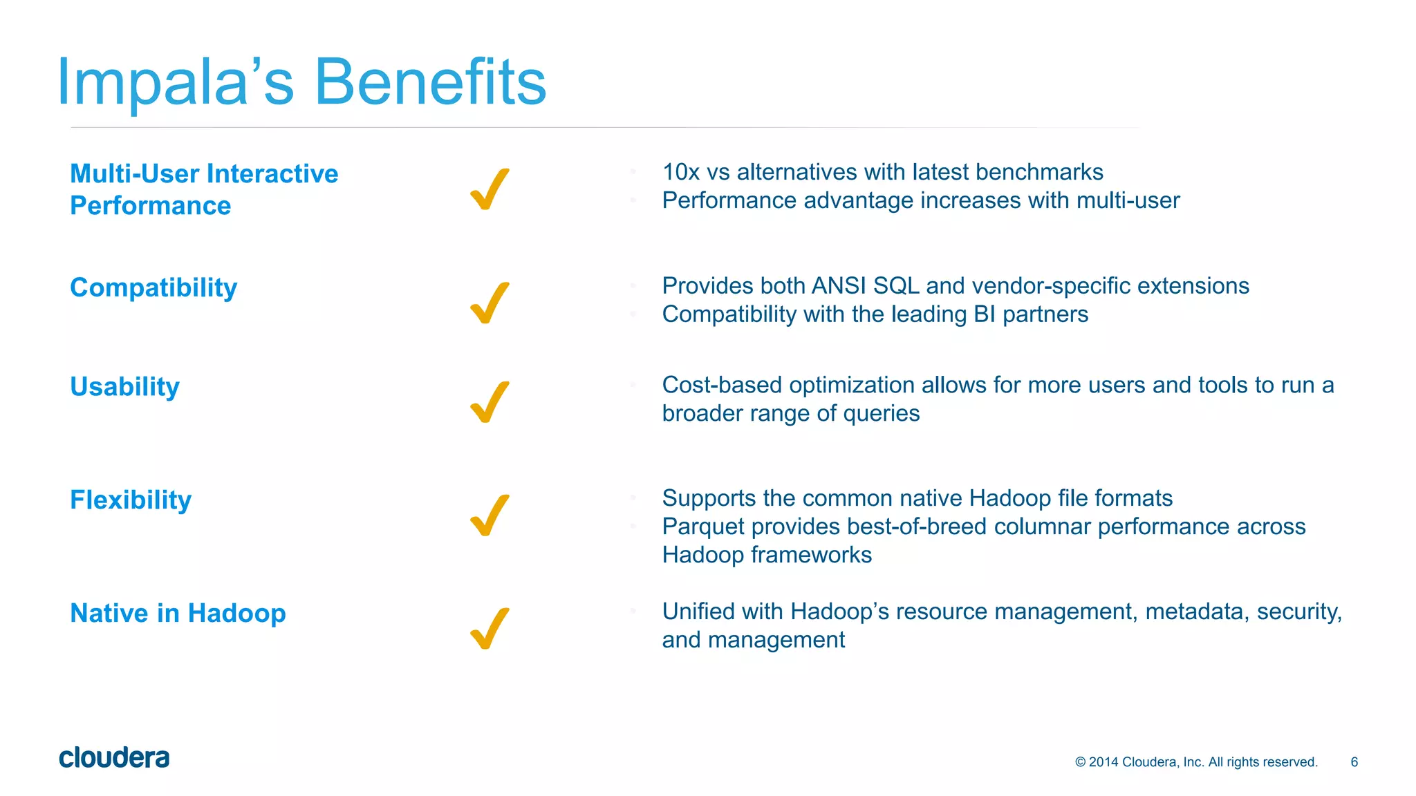 © 2014 Cloudera, Inc. All rights reserved. 6 
Impala’s Benefits 
Multi-User Interactive 
Performance ✔ • 10x vs alternatives with latest benchmarks 
• Performance advantage increases with multi-user 
Compatibility ✔ • Provides both ANSI SQL and vendor-specific extensions 
• Compatibility with the leading BI partners 
Usability ✔ • Cost-based optimization allows for more users and tools to run a 
broader range of queries 
Flexibility ✔ • Supports the common native Hadoop file formats 
• Parquet provides best-of-breed columnar performance across 
Hadoop frameworks 
Native in Hadoop ✔ • Unified with Hadoop’s resource management, metadata, security, 
and management 
 