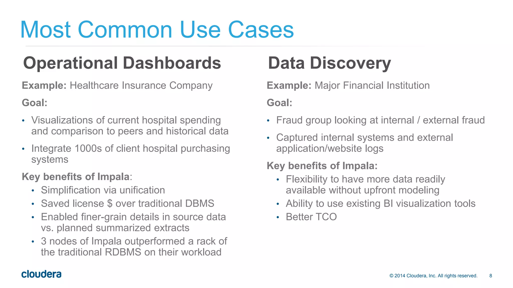 © 2014 Cloudera, Inc. All rights reserved. 8 
Most Common Use Cases 
Operational Dashboards 
Example: Healthcare Insurance Company 
Goal: 
• Visualizations of current hospital spending 
and comparison to peers and historical data 
• Integrate 1000s of client hospital purchasing 
systems 
Key benefits of Impala: 
• Simplification via unification 
• Saved license $ over traditional DBMS 
• Enabled finer-grain details in source data 
vs. planned summarized extracts 
• 3 nodes of Impala outperformed a rack of 
the traditional RDBMS on their workload 
Data Discovery 
Example: Major Financial Institution 
Goal: 
• Fraud group looking at internal / external fraud 
• Captured internal systems and external 
application/website logs 
Key benefits of Impala: 
• Flexibility to have more data readily 
available without upfront modeling 
• Ability to use existing BI visualization tools 
• Better TCO 
 
