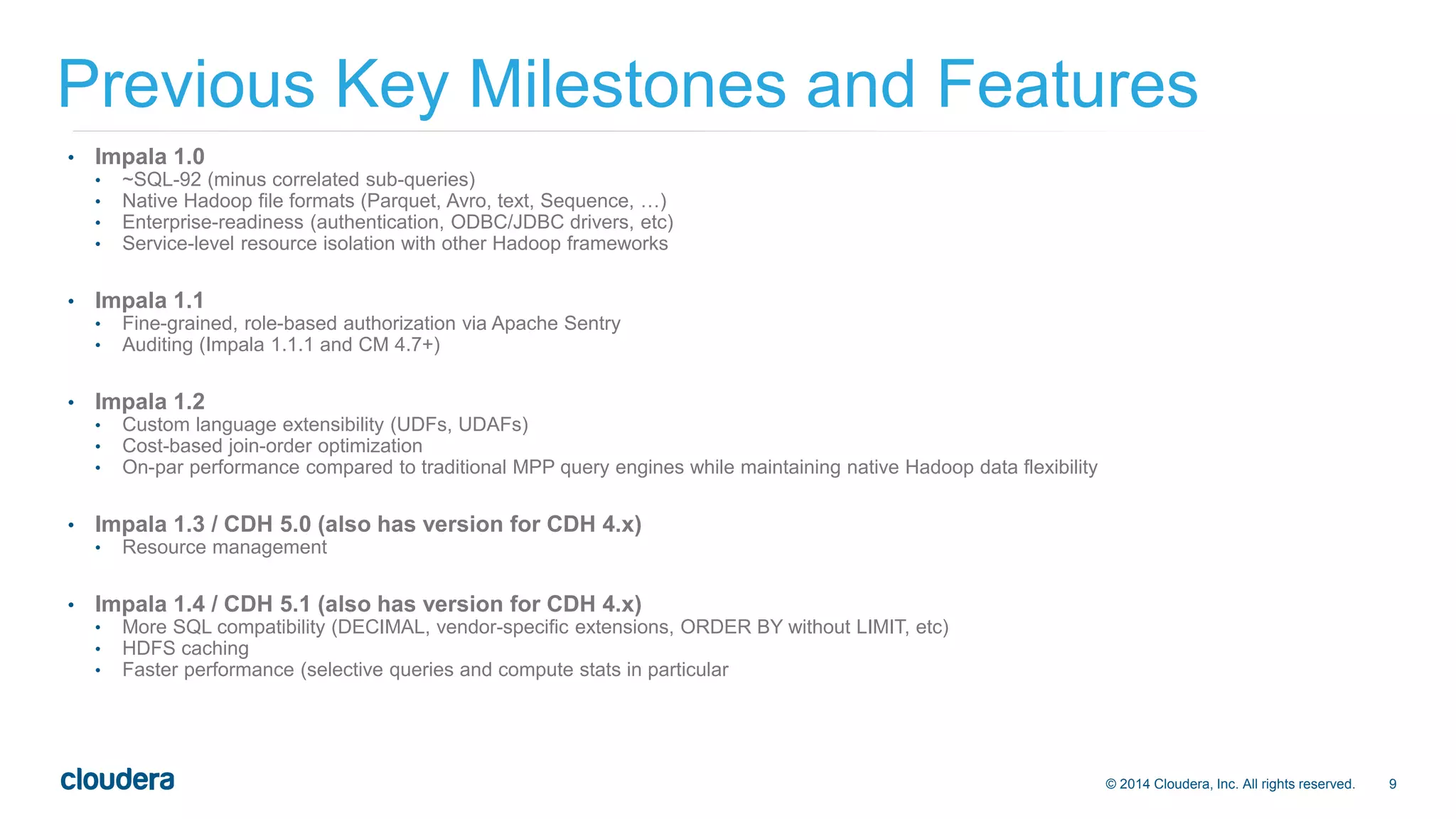 Previous Key Milestones and Features 
© 2014 Cloudera, Inc. All rights reserved. 9 
• Impala 1.0 
• ~SQL-92 (minus correlated sub-queries) 
• Native Hadoop file formats (Parquet, Avro, text, Sequence, …) 
• Enterprise-readiness (authentication, ODBC/JDBC drivers, etc) 
• Service-level resource isolation with other Hadoop frameworks 
• Impala 1.1 
• Fine-grained, role-based authorization via Apache Sentry 
• Auditing (Impala 1.1.1 and CM 4.7+) 
• Impala 1.2 
• Custom language extensibility (UDFs, UDAFs) 
• Cost-based join-order optimization 
• On-par performance compared to traditional MPP query engines while maintaining native Hadoop data flexibility 
• Impala 1.3 / CDH 5.0 (also has version for CDH 4.x) 
• Resource management 
• Impala 1.4 / CDH 5.1 (also has version for CDH 4.x) 
• More SQL compatibility (DECIMAL, vendor-specific extensions, ORDER BY without LIMIT, etc) 
• HDFS caching 
• Faster performance (selective queries and compute stats in particular 
 