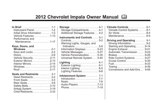 Chevrolet Impala Owner Manual - 2012                                                                                                               Black plate (1,1)




                                       2012 Chevrolet Impala Owner Manual M

      In Brief . . . . . . . . . . . . . . . . . . . . . . . . 1-1     Storage . . . . . . . . . . . . . . . . . . . . . . . 4-1         Climate Controls . . . . . . . . . . . . . 8-1
        Instrument Panel . . . . . . . . . . . . . . 1-2                Storage Compartments . . . . . . . . 4-1                          Climate Control Systems . . . . . . 8-1
        Initial Drive Information . . . . . . . . 1-3                   Additional Storage Features . . . 4-2                             Air Vents . . . . . . . . . . . . . . . . . . . . . . . 8-4
        Vehicle Features . . . . . . . . . . . . . 1-13                                                                                   Maintenance . . . . . . . . . . . . . . . . . . . 8-5
        Performance and                                                Instruments and Controls . . . . 5-1
          Maintenance . . . . . . . . . . . . . . . . 1-17               Controls . . . . . . . . . . . . . . . . . . . . . . . 5-2      Driving and Operating . . . . . . . . 9-1
                                                                         Warning Lights, Gauges, and                                      Driving Information . . . . . . . . . . . . . 9-2
      Keys, Doors, and                                                     Indicators . . . . . . . . . . . . . . . . . . . . 5-9         Starting and Operating . . . . . . . 9-14
       Windows . . . . . . . . . . . . . . . . . . . . 2-1               Information Displays . . . . . . . . . . 5-23                    Engine Exhaust . . . . . . . . . . . . . . 9-21
       Keys and Locks . . . . . . . . . . . . . . . 2-2                  Vehicle Messages . . . . . . . . . . . . 5-27                    Automatic Transmission . . . . . . 9-22
       Doors . . . . . . . . . . . . . . . . . . . . . . . . . . 2-9     Vehicle Personalization . . . . . . . 5-35                       Brakes . . . . . . . . . . . . . . . . . . . . . . . 9-26
       Vehicle Security. . . . . . . . . . . . . . 2-11                  Universal Remote System . . . . 5-40                             Ride Control Systems . . . . . . . . 9-27
       Exterior Mirrors . . . . . . . . . . . . . . . 2-13                                                                                Cruise Control . . . . . . . . . . . . . . . . 9-30
       Interior Mirrors . . . . . . . . . . . . . . . . 2-14           Lighting . . . . . . . . . . . . . . . . . . . . . . . 6-1         Fuel . . . . . . . . . . . . . . . . . . . . . . . . . . 9-33
       Windows . . . . . . . . . . . . . . . . . . . . . 2-15           Exterior Lighting . . . . . . . . . . . . . . . 6-1               Towing . . . . . . . . . . . . . . . . . . . . . . . 9-39
       Roof . . . . . . . . . . . . . . . . . . . . . . . . . . 2-17    Interior Lighting . . . . . . . . . . . . . . . . 6-5             Conversions and Add-Ons . . . 9-45
                                                                        Lighting Features . . . . . . . . . . . . . . 6-6
      Seats and Restraints . . . . . . . . . 3-1
       Head Restraints . . . . . . . . . . . . . . . 3-2               Infotainment System . . . . . . . . . 7-1
       Front Seats . . . . . . . . . . . . . . . . . . . . 3-3           Introduction . . . . . . . . . . . . . . . . . . . . 7-1
       Rear Seats . . . . . . . . . . . . . . . . . . . . 3-8            Radio . . . . . . . . . . . . . . . . . . . . . . . . . . 7-6
       Safety Belts . . . . . . . . . . . . . . . . . . 3-10             Audio Players . . . . . . . . . . . . . . . . 7-13
       Airbag System . . . . . . . . . . . . . . . . 3-19                Phone . . . . . . . . . . . . . . . . . . . . . . . . 7-19
       Child Restraints . . . . . . . . . . . . . . 3-33
 