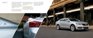 inspired by the best in both luxury and
performance nameplates, Impala is gracefully
aggressive, artistically aerodynamic and
passionately refined.
sculptured style: modern yet timeless
The wide chrome grille, projector-beam
headlamps and available LED daytime running
lamps illuminate the bold new face of Impala.
From the sweeping roofline and sculpted body
Chevrolet designers and engineers reached
far into the future to create the all-new 2014
Impala and shape it firmly in the present.
The result is timeless — a convergence of
imaginative design, impeccable craftsmanship,
driver-centric innovations and more available
comprehensive safety features than
ever before.
DESIGN THAT TURNS HEADS AND HEARTS  It’s not
often that a vehicle takes performance and
turns it into an art form. With a silhouette
sides to the jewel-like chrome highlights,
Impala elicits the rare visceral excitement
of a premium sedan. Poised on available 20"
aluminum wheels, the stance of Impala
is both athletic and confident.
Impala 2LT in Silver Ice Metallic
with available features.
 