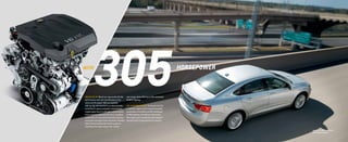 305horsepower
Impala 2LT in Silver Ice Metallic
with available features.
rpm range, while offering an EPA-estimated
29 MPG highway.
2.5L 4-CYLINDER ENGINE  Or choose the 2.5L
4-cylinder engine and 6-speed automatic
combination that offers an EPA-estimated
31 MPG highway and delivers 196 horses.
This engine also includes the technology of
Variable Valve Timing and Direct Injection.
305-HP 3.6L V6  Would you appreciate V8-like
performance with the fuel efficiency of an
advanced V6 engine? With an available
305-hp 3.6L V6 matched to an electronically
controlled 6-speed automatic transmission,
Impala leaps from 0 to 60 mph in 6.8 seconds.
Direct Injection helps provide more complete
combustion of fuel, which improves economy
and power and helps lower emissions. Variable
Valve Timing consistently boosts power by
providing near-peak torque over a wider
with
 