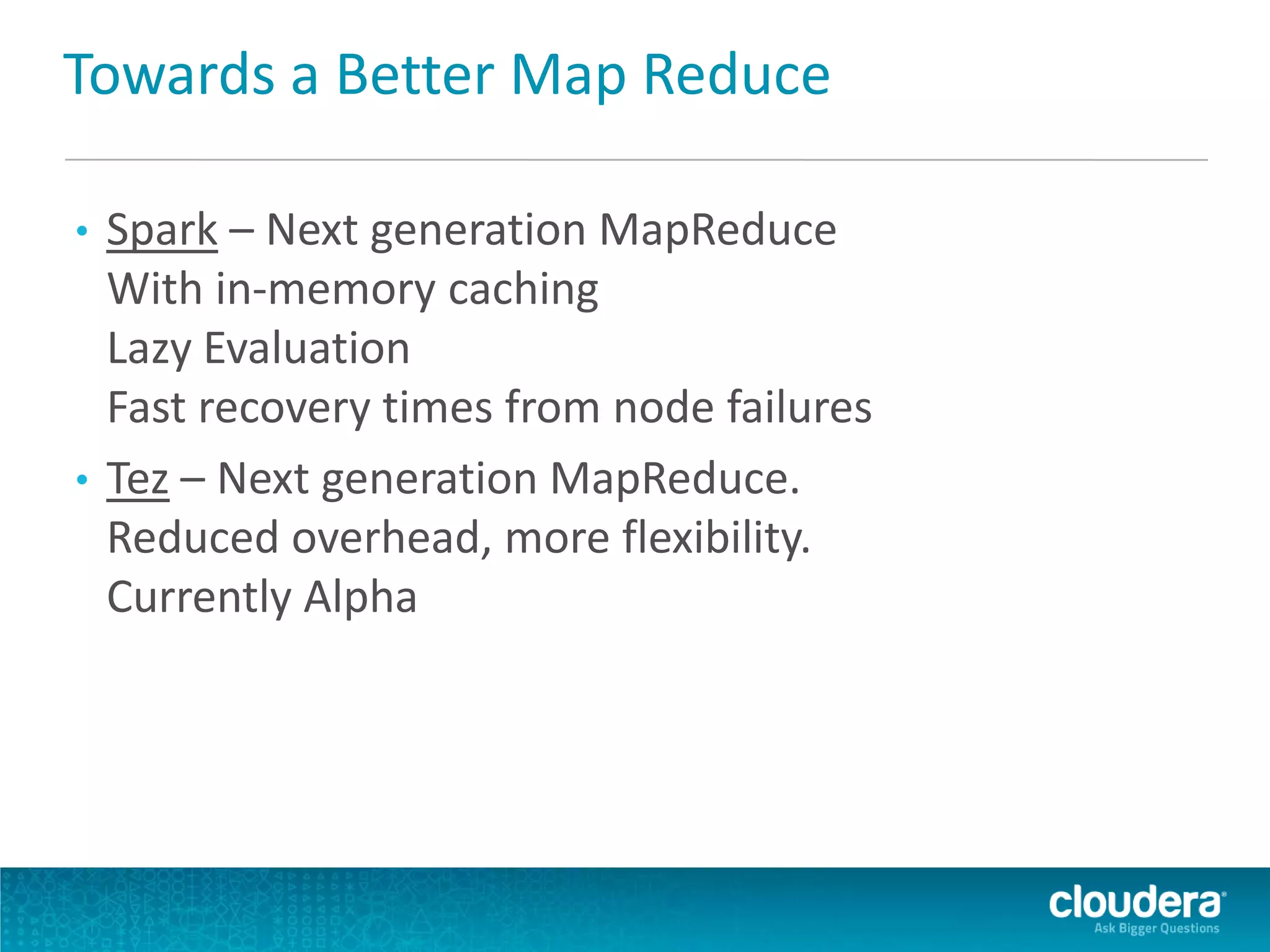 Towards a Better Map Reduce
• Spark – Next generation MapReduce
With in-memory caching
Lazy Evaluation
Fast recovery times from node failures
• Tez – Next generation MapReduce.
Reduced overhead, more flexibility.
Currently Alpha
 