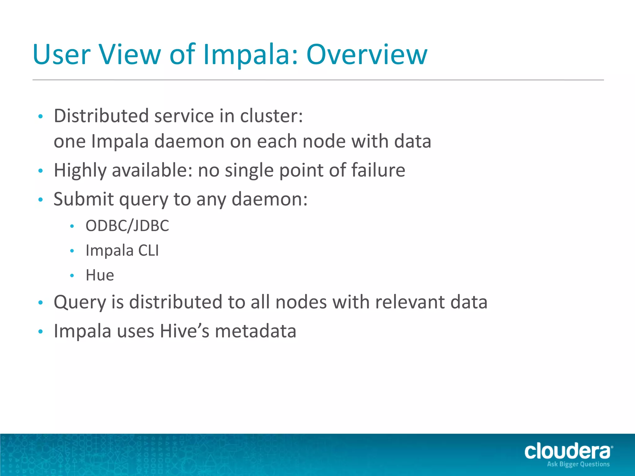 User View of Impala: Overview
• Distributed service in cluster:
one Impala daemon on each node with data
• Highly available: no single point of failure
• Submit query to any daemon:
• ODBC/JDBC
• Impala CLI
• Hue
• Query is distributed to all nodes with relevant data
• Impala uses Hive’s metadata
 