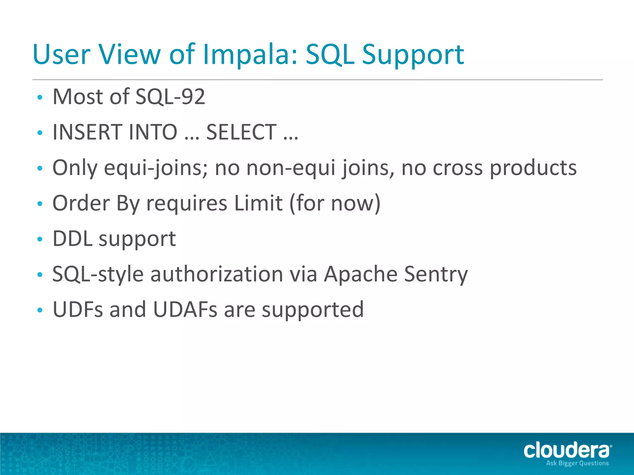 User View of Impala: SQL Support
• Most of SQL-92
• INSERT INTO … SELECT …
• Only equi-joins; no non-equi joins, no cross products
• Order By requires Limit (for now)
• DDL support
• SQL-style authorization via Apache Sentry
• UDFs and UDAFs are supported
 