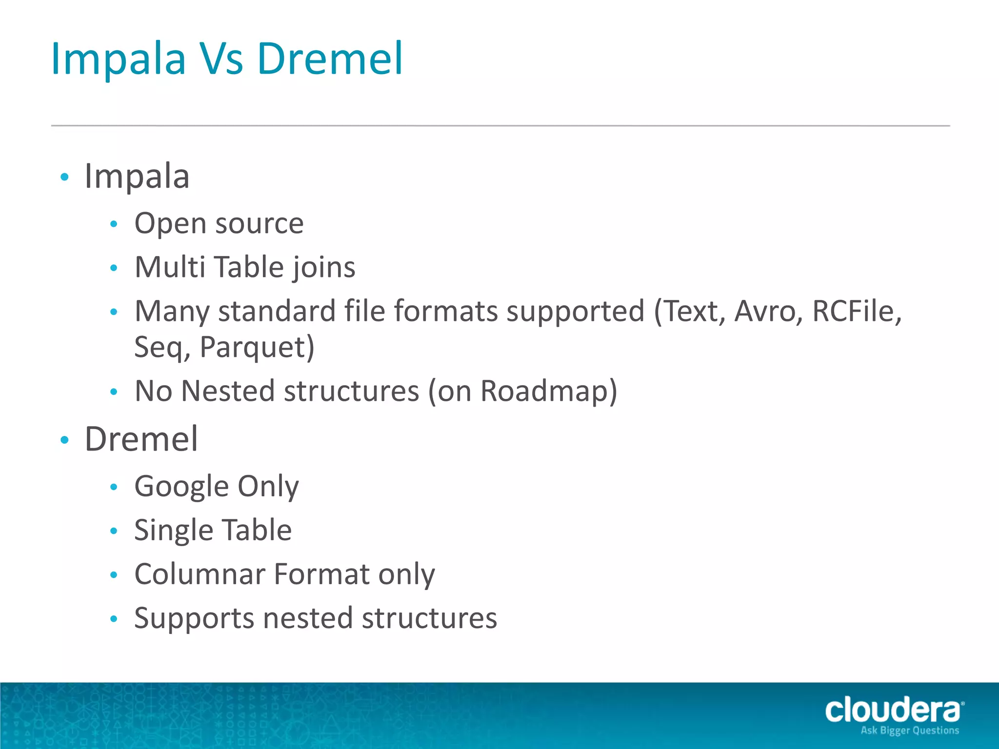 Impala Vs Dremel
• Impala
• Open source
• Multi Table joins
• Many standard file formats supported (Text, Avro, RCFile,
Seq, Parquet)
• No Nested structures (on Roadmap)
• Dremel
• Google Only
• Single Table
• Columnar Format only
• Supports nested structures
 