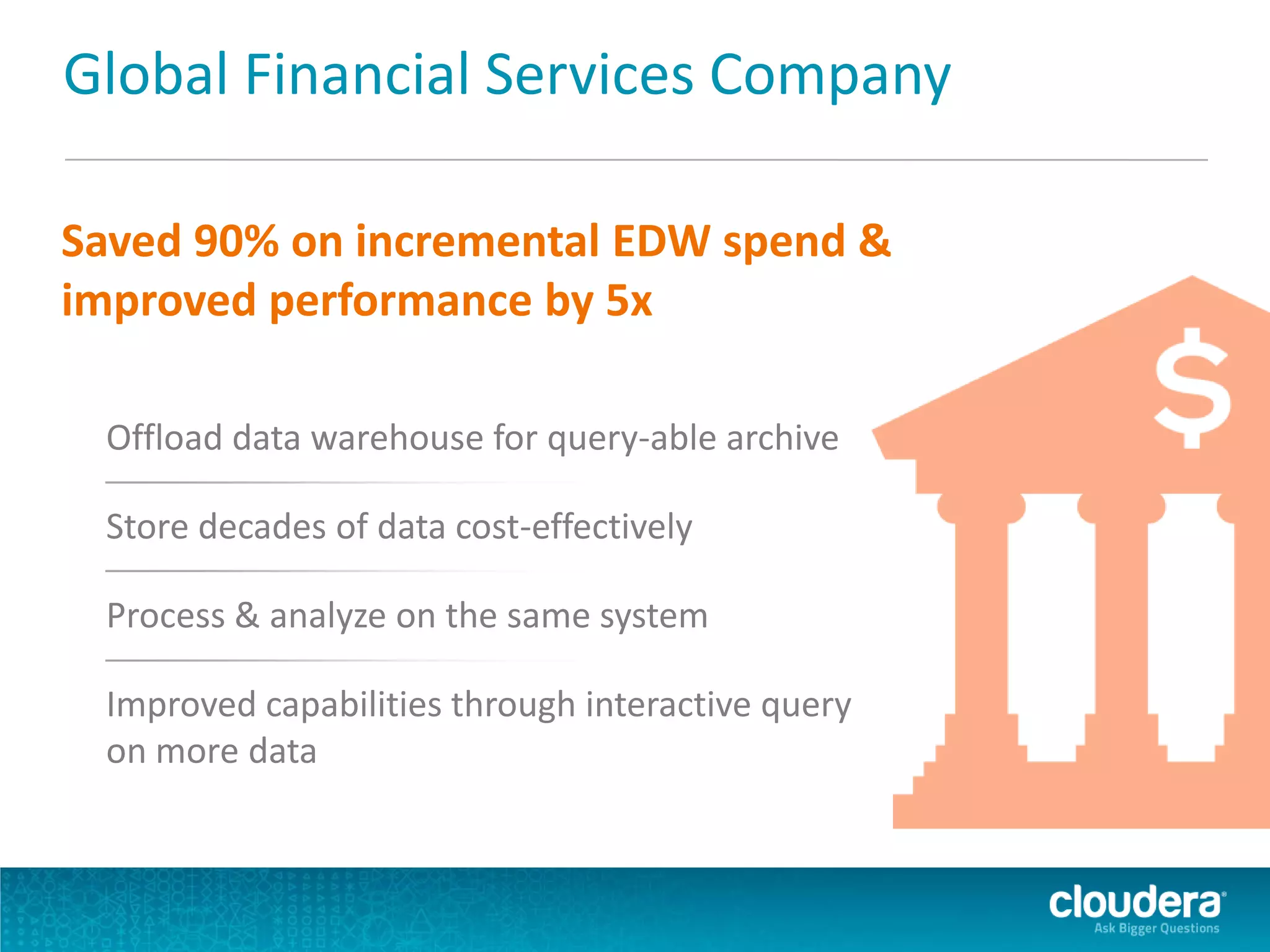 Global Financial Services Company
Saved 90% on incremental EDW spend &
improved performance by 5x
Offload data warehouse for query-able archive
Store decades of data cost-effectively
Process & analyze on the same system
Improved capabilities through interactive query
on more data
 