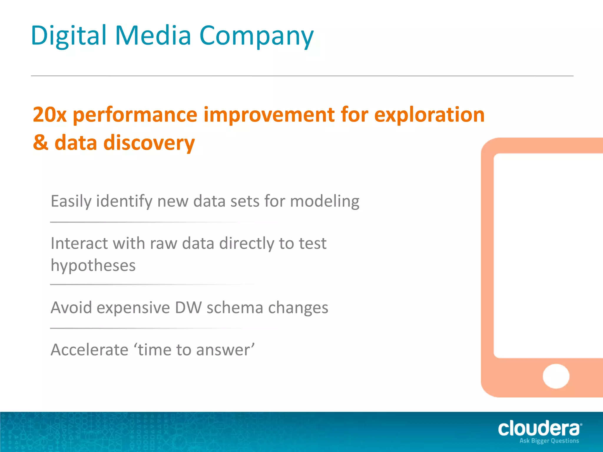 Digital Media Company
20x performance improvement for exploration
& data discovery
Easily identify new data sets for modeling
Interact with raw data directly to test
hypotheses
Avoid expensive DW schema changes
Accelerate ‘time to answer’
 