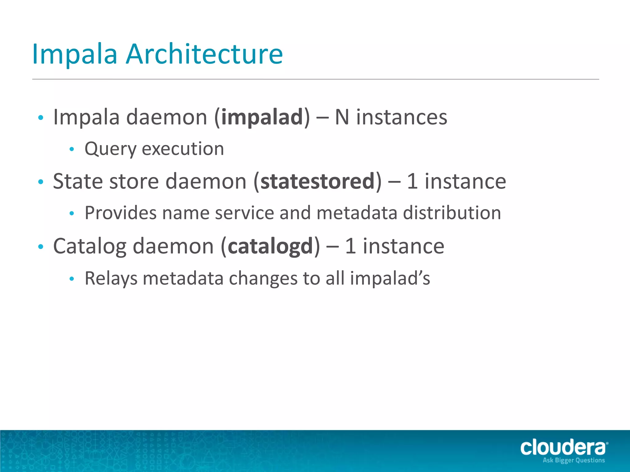 Impala Architecture
• Impala daemon (impalad) – N instances
• Query execution
• State store daemon (statestored) – 1 instance
• Provides name service and metadata distribution
• Catalog daemon (catalogd) – 1 instance
• Relays metadata changes to all impalad’s
 