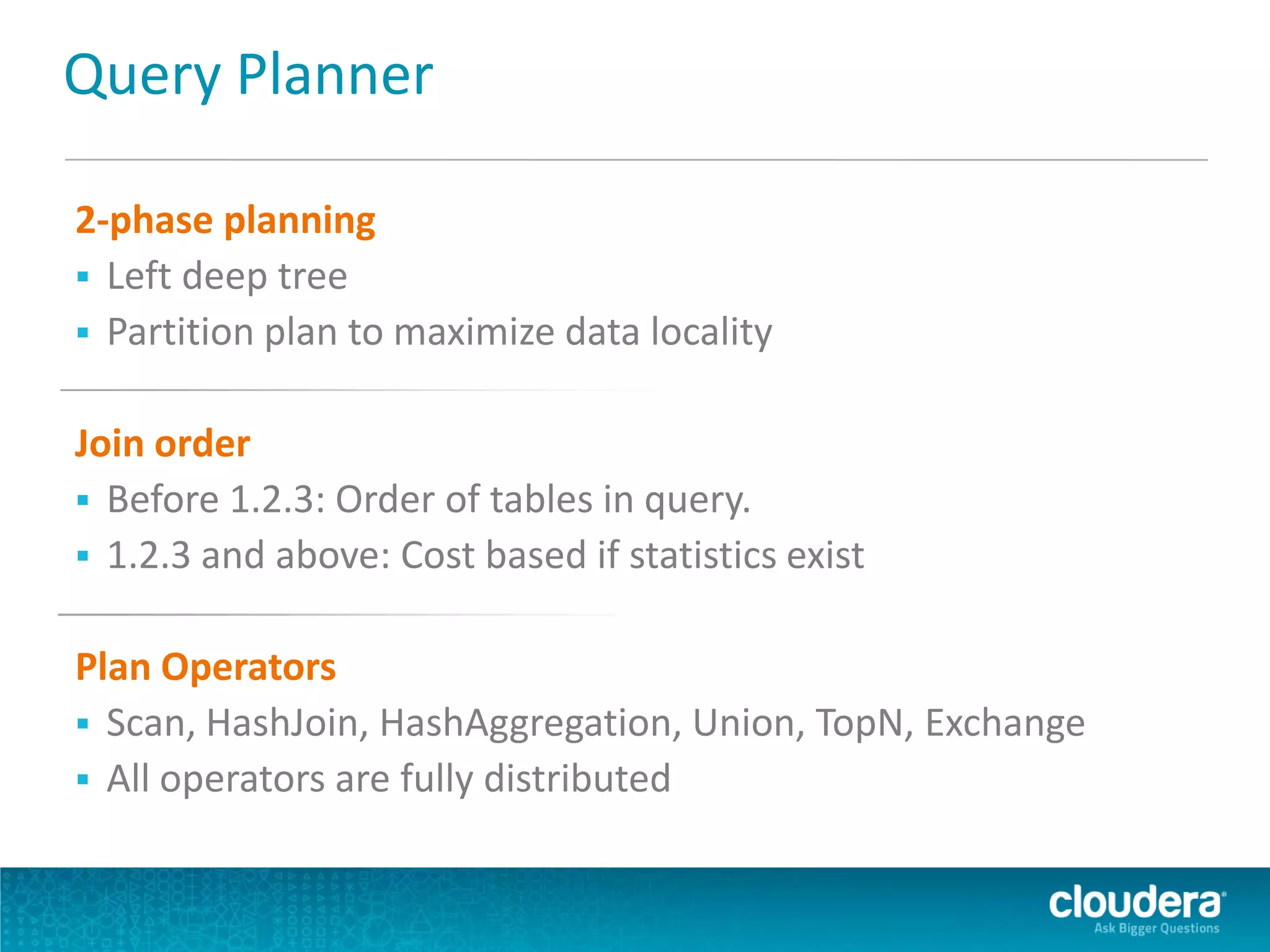 Query Planner
2-phase planning
 Left deep tree
 Partition plan to maximize data locality
Join order
 Before 1.2.3: Order of tables in query.
 1.2.3 and above: Cost based if statistics exist
Plan Operators
 Scan, HashJoin, HashAggregation, Union, TopN, Exchange
 All operators are fully distributed
 