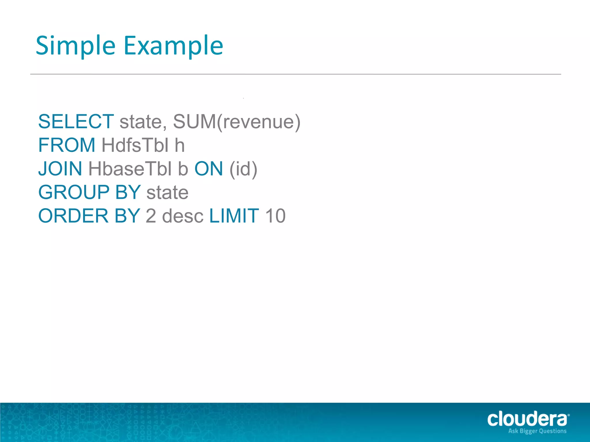 Simple Example
SELECT state, SUM(revenue)
FROM HdfsTbl h
JOIN HbaseTbl b ON (id)
GROUP BY state
ORDER BY 2 desc LIMIT 10
 