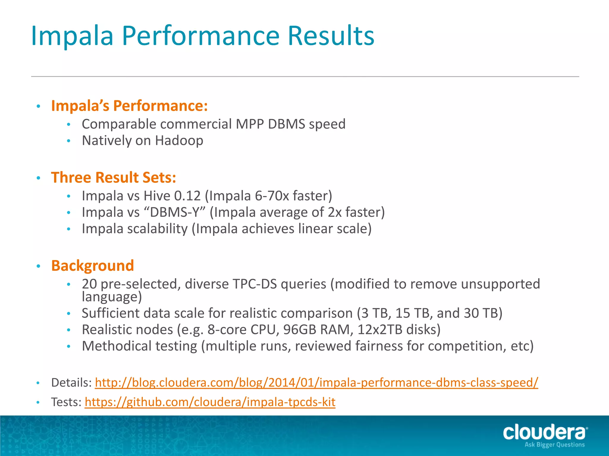 Impala Performance Results
• Impala’s Performance:
• Comparable commercial MPP DBMS speed
• Natively on Hadoop
• Three Result Sets:
• Impala vs Hive 0.12 (Impala 6-70x faster)
• Impala vs “DBMS-Y” (Impala average of 2x faster)
• Impala scalability (Impala achieves linear scale)
• Background
• 20 pre-selected, diverse TPC-DS queries (modified to remove unsupported
language)
• Sufficient data scale for realistic comparison (3 TB, 15 TB, and 30 TB)
• Realistic nodes (e.g. 8-core CPU, 96GB RAM, 12x2TB disks)
• Methodical testing (multiple runs, reviewed fairness for competition, etc)
• Details: http://blog.cloudera.com/blog/2014/01/impala-performance-dbms-class-speed/
• Tests: https://github.com/cloudera/impala-tpcds-kit
 