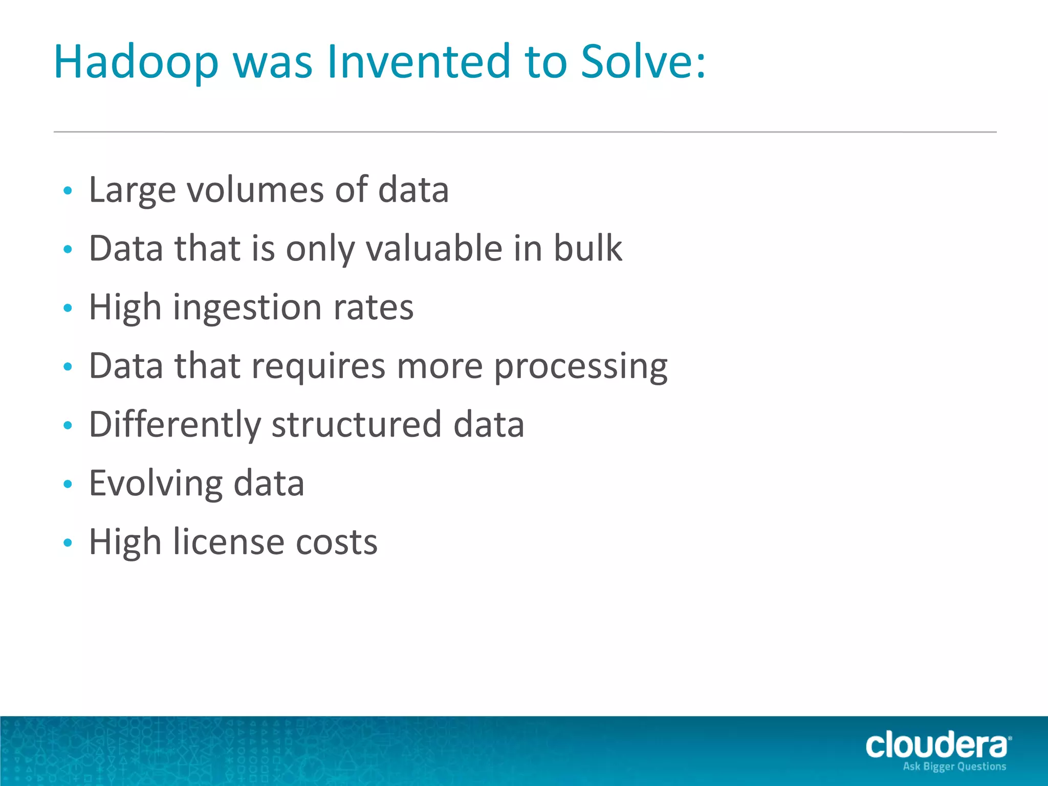Hadoop was Invented to Solve:
• Large volumes of data
• Data that is only valuable in bulk
• High ingestion rates
• Data that requires more processing
• Differently structured data
• Evolving data
• High license costs
 