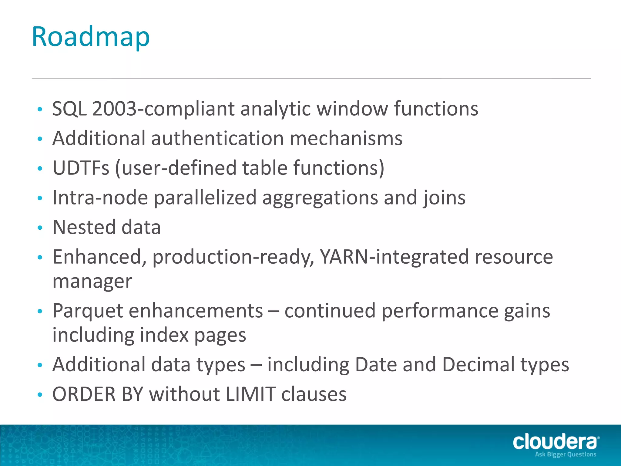 Roadmap
• SQL 2003-compliant analytic window functions
• Additional authentication mechanisms
• UDTFs (user-defined table functions)
• Intra-node parallelized aggregations and joins
• Nested data
• Enhanced, production-ready, YARN-integrated resource
manager
• Parquet enhancements – continued performance gains
including index pages
• Additional data types – including Date and Decimal types
• ORDER BY without LIMIT clauses
 