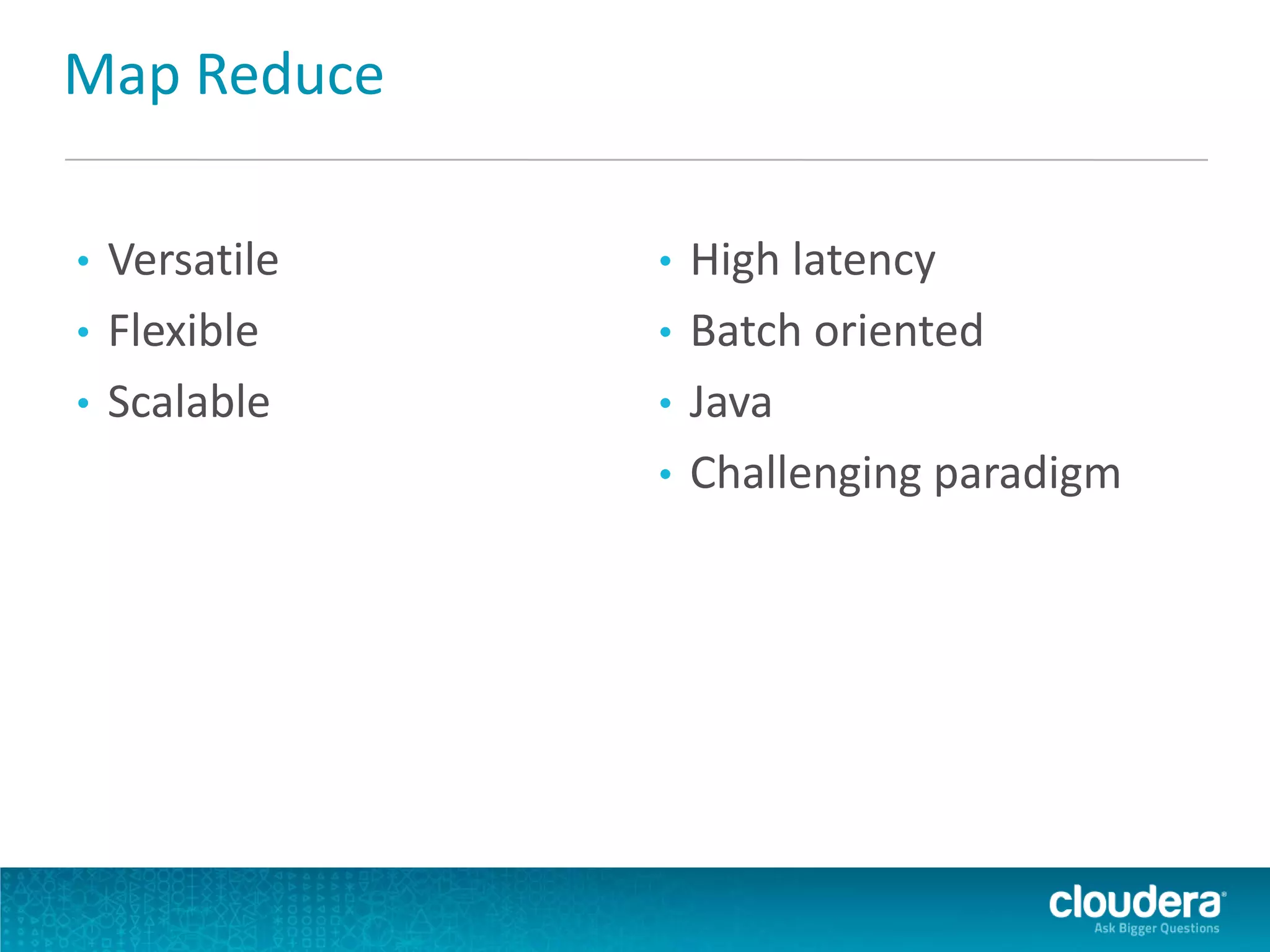 Map Reduce
• Versatile
• Flexible
• Scalable
• High latency
• Batch oriented
• Java
• Challenging paradigm
 