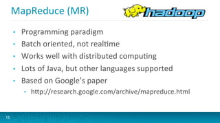 MapReduce	
  (MR)	
  
•  Programming	
  paradigm	
  
•  Batch	
  oriented,	
  not	
  realGme	
  
•  Works	
  well	
  with	
  distributed	
  compuGng	
  
•  Lots	
  of	
  Java,	
  but	
  other	
  languages	
  supported	
  
•  Based	
  on	
  Google’s	
  paper	
  
•  hVp://research.google.com/archive/mapreduce.html	
  
13
 