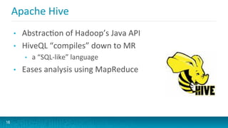 Apache	
  Hive	
  
•  AbstracGon	
  of	
  Hadoop’s	
  Java	
  API	
  
•  HiveQL	
  “compiles”	
  down	
  to	
  MR	
  
•  a	
  “SQL-­‐like”	
  language	
  
•  Eases	
  analysis	
  using	
  MapReduce	
  
16
 