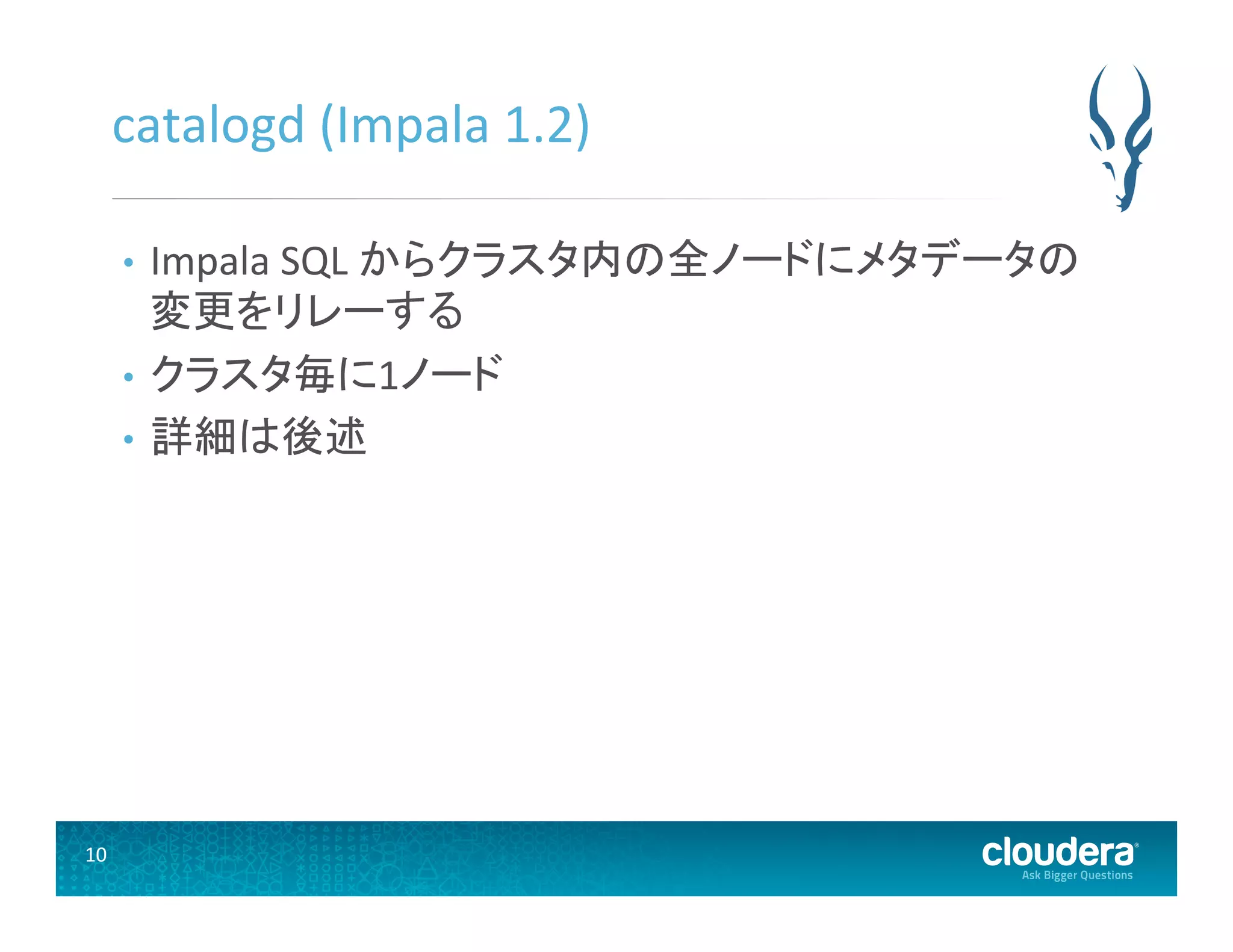 10	
  
catalogd	
  (Impala	
  1.2)	
  
•  Impala	
  SQL	
  からクラスタ内の全ノードにメタデータの
変更をリレーする	
  
•  クラスタ毎に1ノード	
  
•  詳細は後述	
  
 