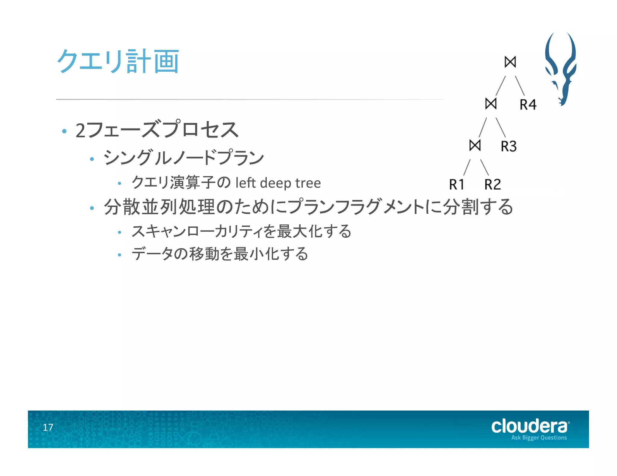 17	
  
クエリ計画	
  
•  2フェーズプロセス	
  
•  シングルノードプラン	
  
•  クエリ演算子の	
  lee	
  deep	
  tree	
  
•  分散並列処理のためにプランフラグメントに分割する	
  
•  スキャンローカリティを最大化する	
  
•  データの移動を最小化する	
  
 