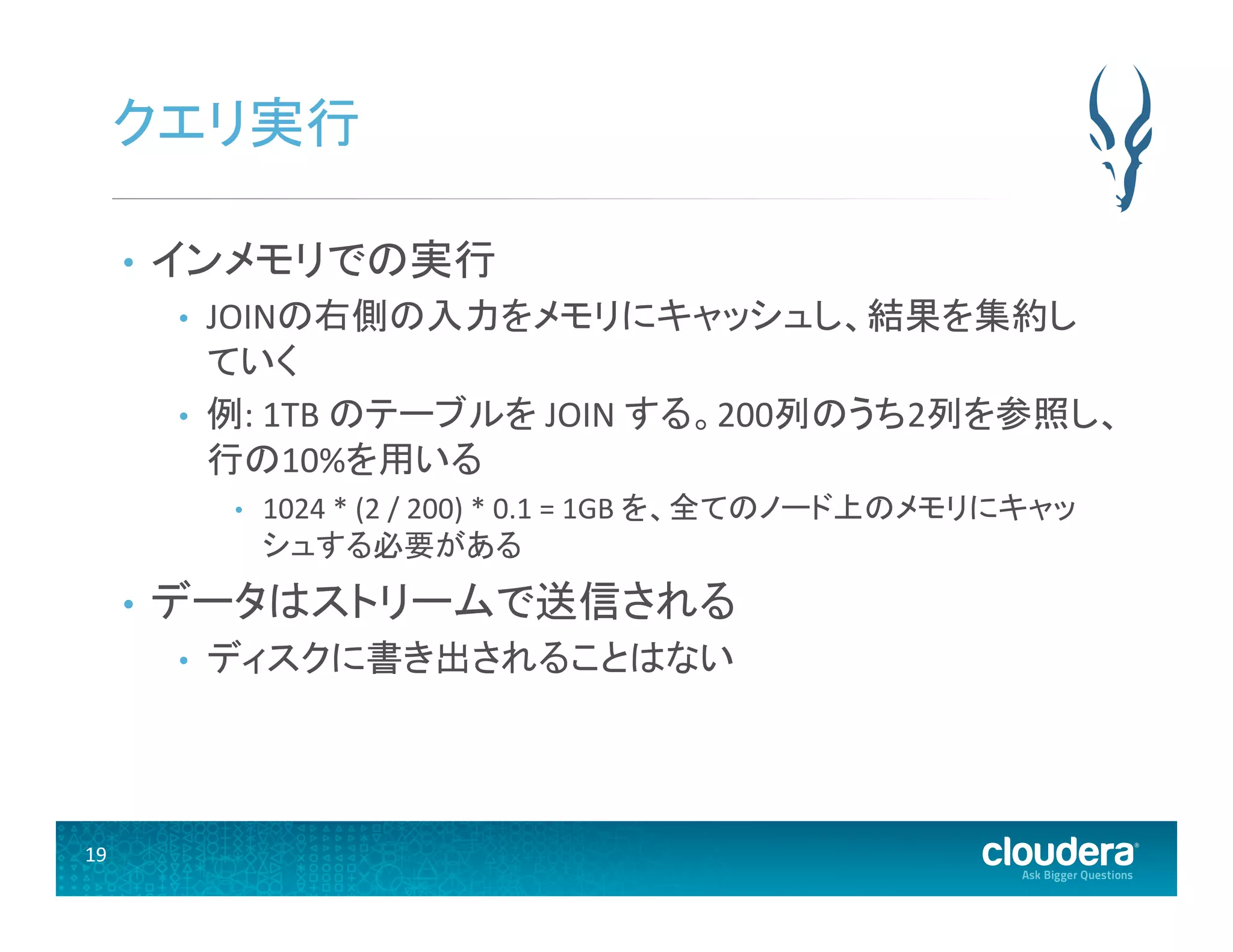 19	
  
クエリ実行	
  
•  インメモリでの実行	
  
•  JOINの右側の入力をメモリにキャッシュし、結果を集約し
ていく	
  
•  例:	
  1TB	
  のテーブルを	
  JOIN	
  する。200列のうち2列を参照し、
行の10%を用いる	
  
•  1024	
  *	
  (2	
  /	
  200)	
  *	
  0.1	
  =	
  1GB	
  を、全てのノード上のメモリにキャッ
シュする必要がある	
  
•  データはストリームで送信される	
  
•  ディスクに書き出されることはない	
  
 