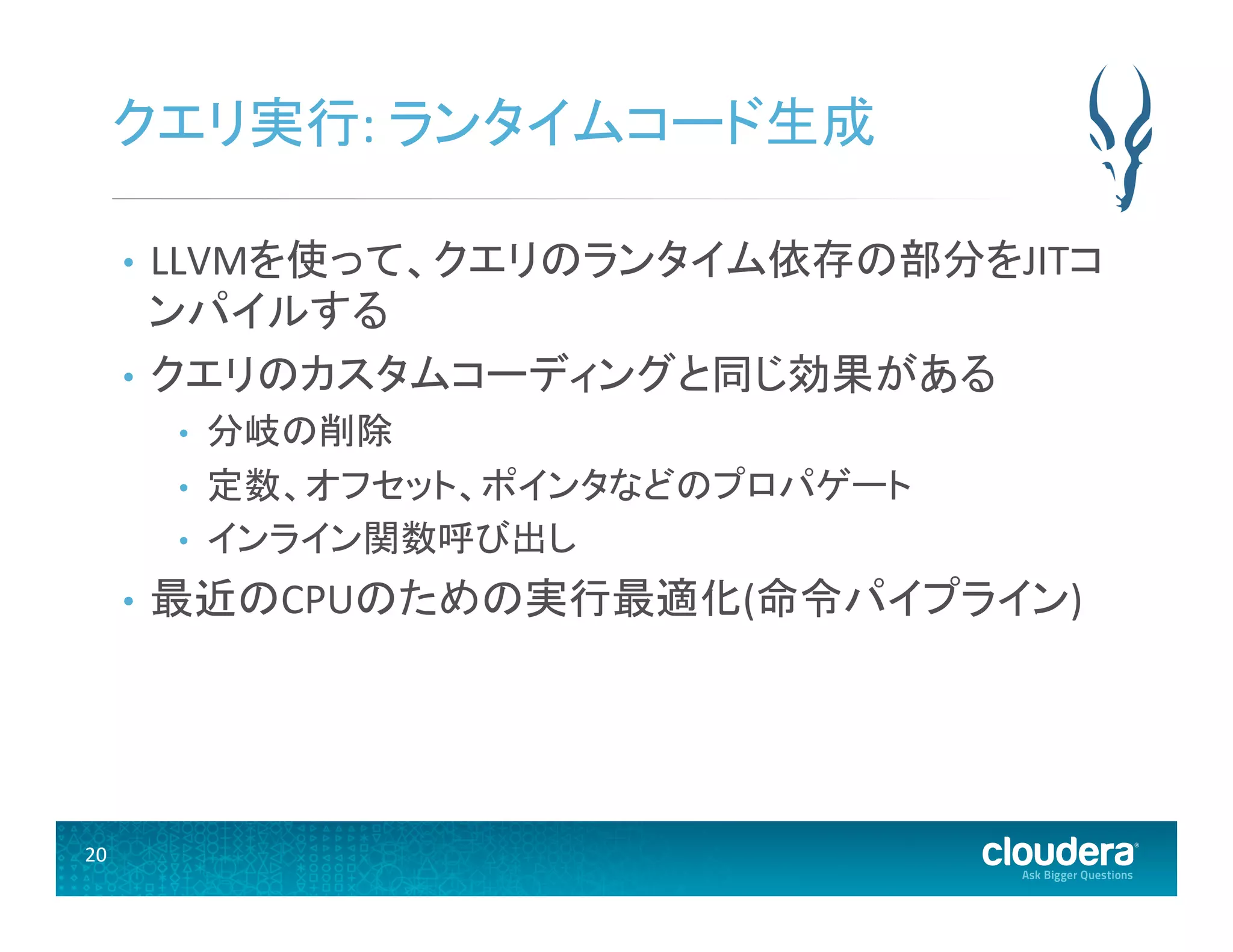 20	
  
クエリ実行:	
  ランタイムコード生成	
  
•  LLVMを使って、クエリのランタイム依存の部分をJITコ
ンパイルする	
  
•  クエリのカスタムコーディングと同じ効果がある	
  
•  分岐の削除	
  
•  定数、オフセット、ポインタなどのプロパゲート	
  
•  インライン関数呼び出し	
  
•  最近のCPUのための実行最適化(命令パイプライン)	
  
 