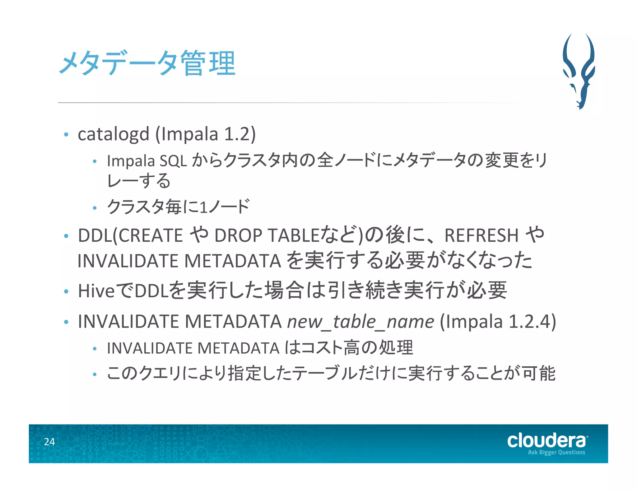 24	
  
メタデータ管理	
  
•  catalogd	
  (Impala	
  1.2)	
  
•  Impala	
  SQL	
  からクラスタ内の全ノードにメタデータの変更をリ
レーする	
  
•  クラスタ毎に1ノード	
  
•  DDL(CREATE	
  や	
  DROP	
  TABLEなど)の後に、	
  REFRESH	
  や	
  
INVALIDATE	
  METADATA	
  を実行する必要がなくなった	
  
•  HiveでDDLを実行した場合は引き続き実行が必要	
  
•  INVALIDATE	
  METADATA	
  new_table_name	
  (Impala	
  1.2.4)	
  	
  
•  INVALIDATE	
  METADATA	
  はコスト高の処理	
  
•  このクエリにより指定したテーブルだけに実行することが可能 	
  
 