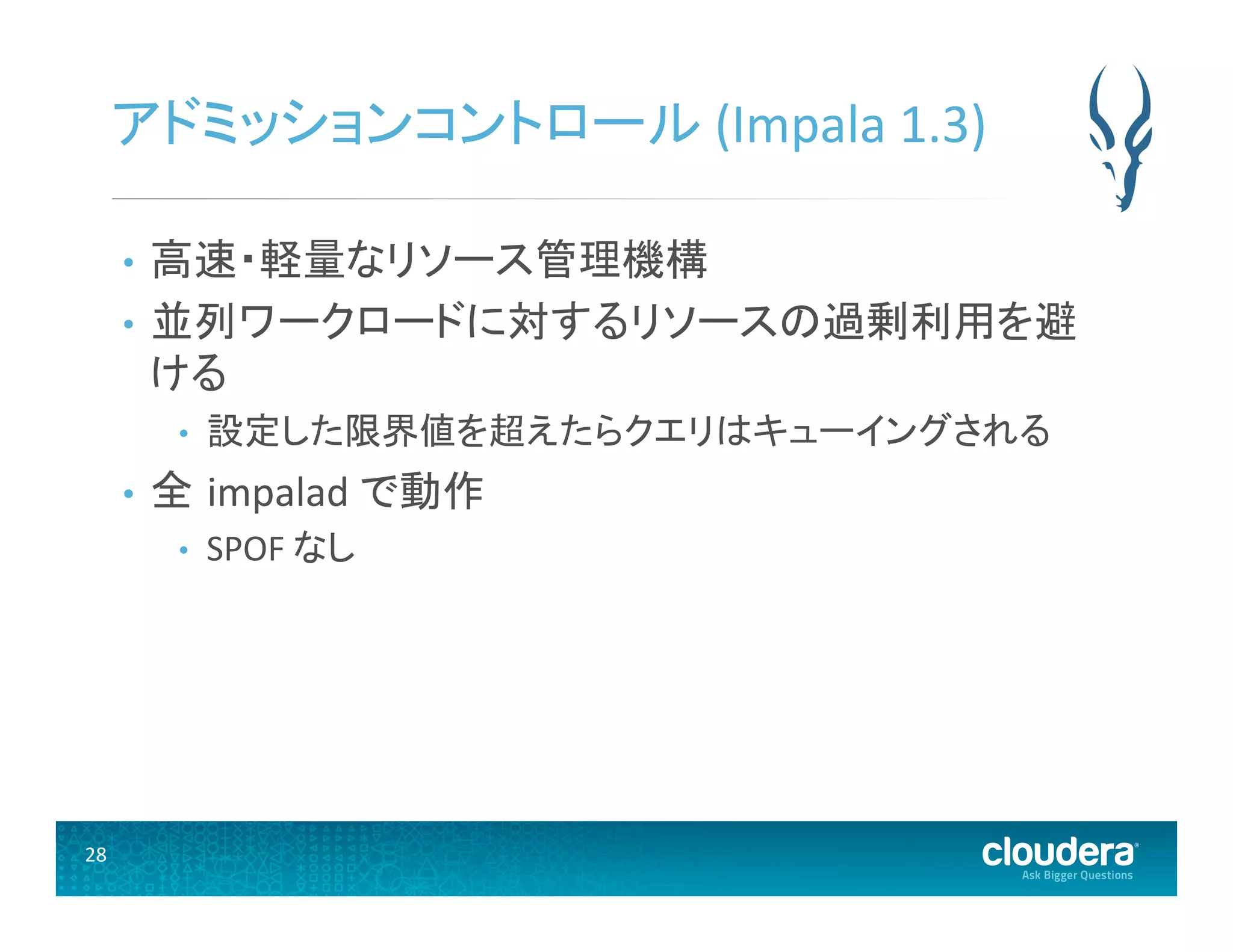 28	
  
アドミッションコントロール	
  (Impala	
  1.3)	
  
•  高速・軽量なリソース管理機構	
  
•  並列ワークロードに対するリソースの過剰利用を避
ける	
  
•  設定した限界値を超えたらクエリはキューイングされる	
  
•  全 impalad	
  で動作	
  
•  SPOF	
  なし	
  
 