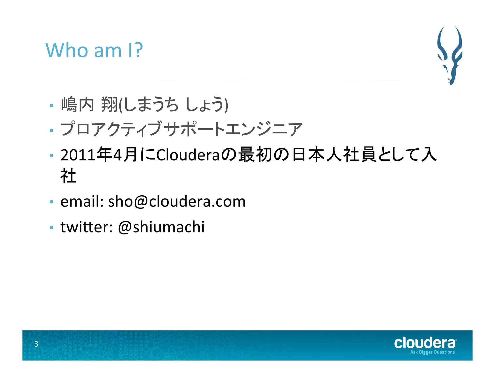 3	
  
Who	
  am	
  I?	
  
•  嶋内 翔(しまうち しょう)	
  
•  プロアクティブサポートエンジニア	
  
•  2011年4月にClouderaの最初の日本人社員として入
社	
  
•  email:	
  sho@cloudera.com	
  
•  twiUer:	
  @shiumachi	
  
 