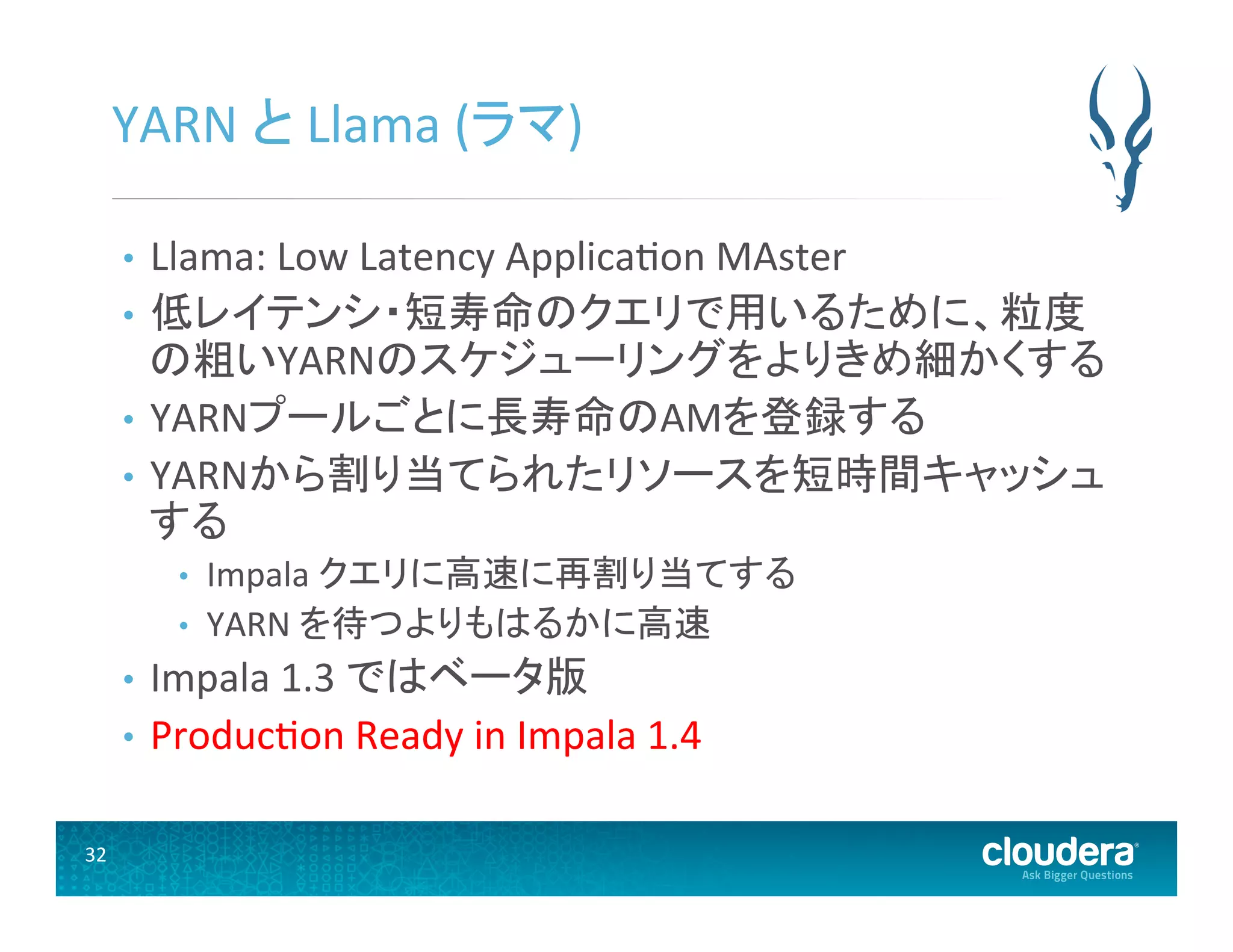 32	
  
YARN	
  と	
  Llama	
  (ラマ)	
  
•  Llama:	
  Low	
  Latency	
  Applica(on	
  MAster	
  
•  低レイテンシ・短寿命のクエリで用いるために、粒度
の粗いYARNのスケジューリングをよりきめ細かくする	
  
•  YARNプールごとに長寿命のAMを登録する	
  
•  YARNから割り当てられたリソースを短時間キャッシュ
する	
  
•  Impala	
  クエリに高速に再割り当てする	
  
•  YARN	
  を待つよりもはるかに高速	
  
•  Impala	
  1.3	
  ではベータ版	
  
•  Produc(on	
  Ready	
  in	
  Impala	
  1.4	
  
 